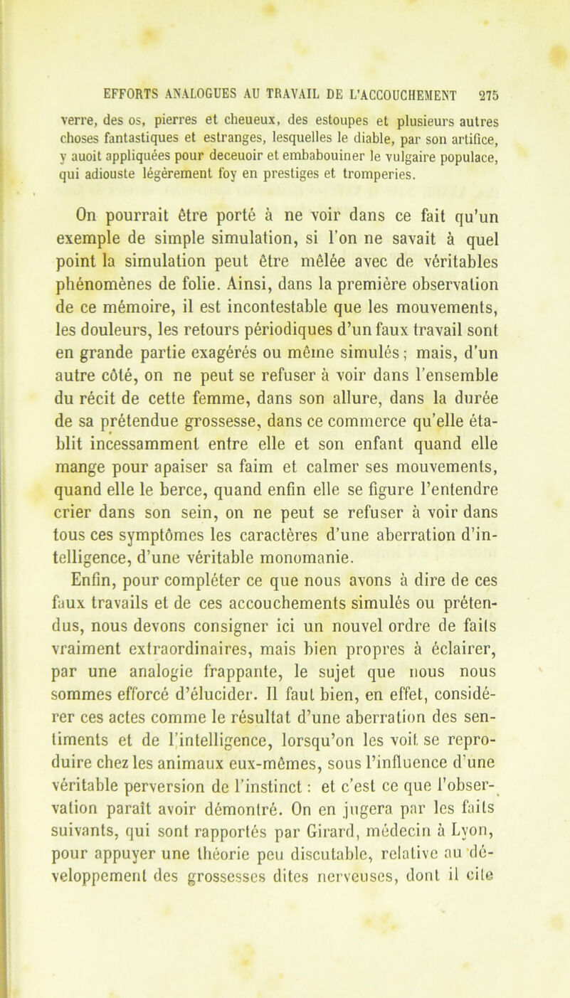 verre, des os, pierres et cheueux, des estoupes et plusieurs autres choses fantastiques et estranges, lesquelles le diable, par son artifice, y auoit appliquées pour deceuoir et embabouiner le vulgaire populace, qui adiouste légèrement foy en prestiges et tromperies. On pourrait être porté à ne voir dans ce fait qu’un exemple de simple simulation, si l’on ne savait à quel point la simulation peut être mêlée avec de véritables phénomènes de folie. Ainsi, dans la première observation de ce mémoire, il est incontestable que les mouvements, les douleurs, les retours périodiques d’un faux travail sont en grande partie exagérés ou même simulés; mais, d’un autre côté, on ne peut se refuser à voir dans l’ensemble du récit de cette femme, dans son allure, dans la durée de sa prétendue grossesse, dans ce commerce qu’elle éta- blit incessamment entre elle et son enfant quand elle mange pour apaiser sa faim et calmer ses mouvements, quand elle le berce, quand enfin elle se figure l’entendre crier dans son sein, on ne peut se refuser à voir dans tous ces symptômes les caractères d’une aberration d’in- telligence, d’une véritable monomanie. Enfin, pour compléter ce que nous avons à dire de ces faux travails et de ces accouchements simulés ou préten- dus, nous devons consigner ici un nouvel ordre de faits vraiment extraordinaires, mais bien propres à éclairer, par une analogie frappante, le sujet que nous nous sommes efforcé d’élucider. Il faut bien, en effet, considé- rer ces actes comme le résultat d’une aberration des sen- timents et de l’intelligence, lorsqu’on les voit se repro- duire chez les animaux eux-mêmes, sous l’influence d'une véritable perversion de l’instinct : et c’est ce que l’obser- vation paraît avoir démontré. On en jugera par les faits suivants, qui sont rapportés par Girard, médecin à Lyon, pour appuyer une théorie peu discutable, relative au dé- veloppement des grossesses dites nerveuses, dont il cite