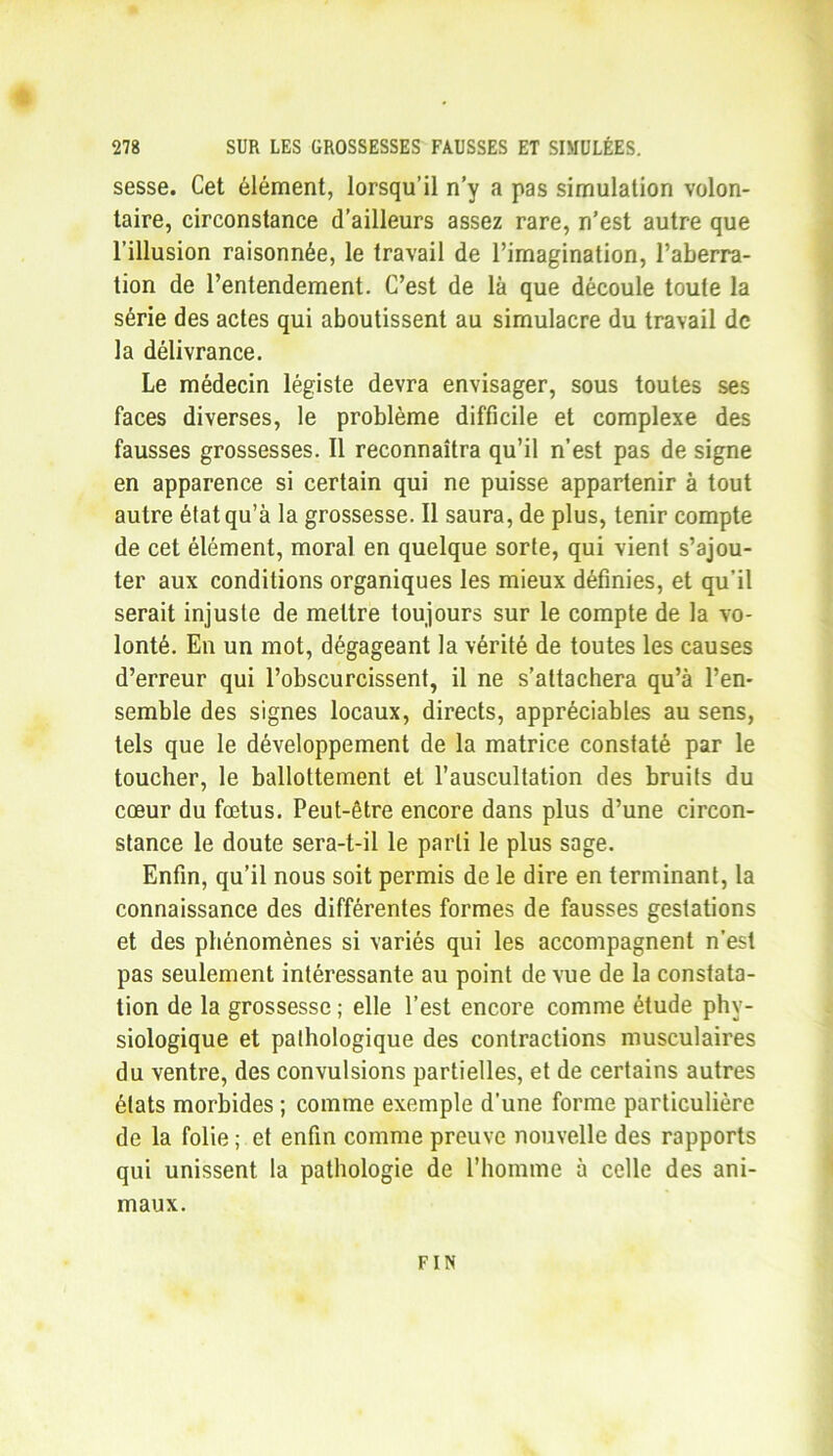 sesse. Cet élément, lorsqu’il n’y a pas simulation volon- taire, circonstance d’ailleurs assez rare, n’est autre que l’illusion raisonnée, le travail de l’imagination, l’aberra- tion de l’entendement. C’est de là que découle toute la série des actes qui aboutissent au simulacre du travail de la délivrance. Le médecin légiste devra envisager, sous toutes ses faces diverses, le problème difficile et complexe des fausses grossesses. Il reconnaîtra qu’il n’est pas de signe en apparence si certain qui ne puisse appartenir à tout autre état qu’à la grossesse. Il saura, de plus, tenir compte de cet élément, moral en quelque sorte, qui vient s’ajou- ter aux conditions organiques les mieux définies, et qu’il serait injuste de mettre toujours sur le compte de la vo- lonté. En un mot, dégageant la vérité de toutes les causes d’erreur qui l’obscurcissent, il ne s’attachera qu’à l’en- semble des signes locaux, directs, appréciables au sens, tels que le développement de la matrice constaté par le toucher, le ballottement et l’auscultation des bruits du cœur du fœtus. Peut-être encore dans plus d’une circon- stance le doute sera-t-il le parti le plus sage. Enfin, qu’il nous soit permis de le dire en terminant, la connaissance des différentes formes de fausses gestations et des phénomènes si variés qui les accompagnent n’est pas seulement intéressante au point de vue de la constata- tion de la grossesse ; elle l’est encore comme étude phy- siologique et pathologique des contractions musculaires du ventre, des convulsions partielles, et de certains autres états morbides ; comme exemple d’une forme particulière de la folie ; et enfin comme preuve nouvelle des rapports qui unissent la pathologie de l’homme à celle des ani- maux. FIN