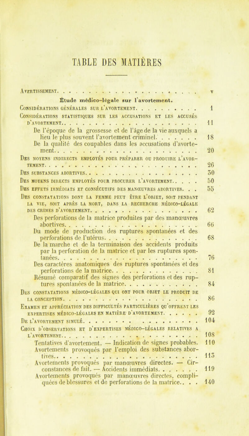 TABLE DES MATIÈRES Avertissement . . , . y Étude médico-légale sur l'avortement. Considérations générales sur l’avortement 1 Considérations statistiques sur les accusations et les accusés d’avortement Il De l'époque de la grossesse et de l’âge de la vie auxquels a lieu le plus souvent l’avortement criminel 18 De la qualité des coupables dans les accusations d’avorte- ment 20 Des moyens indirects employés pour préparer ou produire l’avor- tement 2G Des substances abortives 30 Des moyens directs employés pour procurer l’avortement 50 Des effets immédiats et consécutifs des manœuvres abortives. . . 55 Des constatations dont la femme peut être l’objet, soit pendant LA VIE, SOIT APRÈS LA MORT, DANS LA RECHERCHE MÉDICO-LÉGALE DES CRIMES D’AVORTEMENT 02 Des perforations de la matrice produites par des manœuvres abortives 60 Du mode de production des ruptures spontanées et des perforations de l’utérus 68 De la marche et de la terminaison des accidents produits par la perforation de la matrice et par les ruptures spon- tanées 76 Des caractères anatomiques des ruptures spontanées et des perforations de la matrice. 81 Résumé comparatif des signes des perforations et des rup- tures spontanées de la matrice 84 DES CONSTATATIONS MÉDICO-LÉGALES QUI ONT POUR OBJET LE PRODUIT DE LA CONCEPTION 86 Examen et appréciation des difficultés particulières qu’offrent les EXPERTISES MÉDICO-LÉGALES EN MATIÈRE D'AVORTEMENT 92 De l’avortement simulé 104 Choix d’observations et d’expertises médico-légales relatives a l’avortement 108 Tentatives d’avortement. — Indication de signes probables. 110 Avortements provoqués par l’emploi des substances abor- tives 113 Avortements provoqués par manœuvres directes. — Cir- constances de fait. — Accidents immédiats 119 Avortements provoqués par manœuvres directes, compli- quées de blessures et de perforations de la matrice.. . . 140