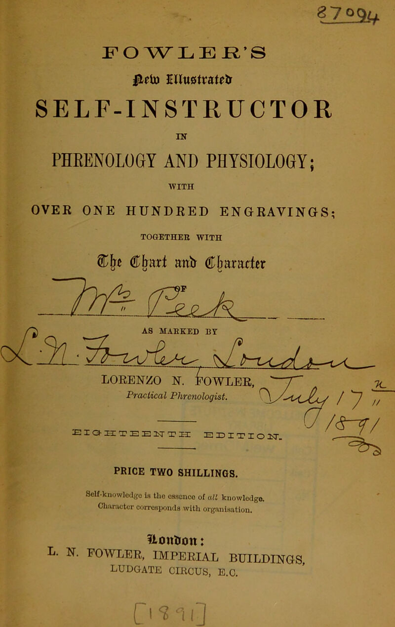 FOWLER’S Illustrate SELF-INSTRUCTOR IN PHRENOLOGY AND PHYSIOLOGY; WITH OVER ONE HUNDRED ENGRAVINGS; TOGETHEH WITH €lmxi mtfr Cljaradir Self-knowledgo is the essence of all knowledge. Character corresponds with organisation. Ronlion: L. N. FOWLER, IMPERIAL BUILDINGS, ludgate circus, e.c. C'SuD