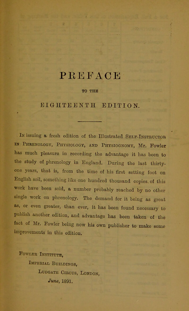 TO THE EIGHTEENTH EDITION. In issuing a fresli edition of the Illustrated Self-Instructor in Phrenology, Physiology, and Physiognomy, Mr. Fowler has much pleasure in recording the advantage it has been to the study of phrenology in England. During the last thirty- one years, that is, from the time of his first setting foot on English soil, something like one hundred thousand copies, of this work have been sold, a number probably reached by no other single work on phrenology. The demand for it being as great as, or even greater, than ever, it has been found necessary to publish another edition, and advantage has been taken of the fact of Mr. Fowler being now his own publisher to make some improvements in this edition. Fowler Institute, Imperial Buildings, Ludgate Circus, London, June, 1891.