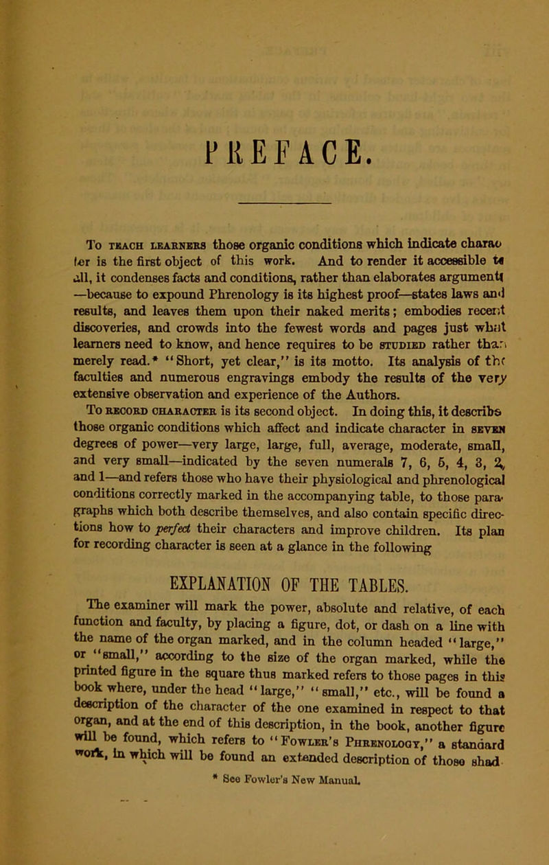 To tkach learners those organic conditions which indicate charao ler is the first object of this work. And to render it accessible M all, it condenses facts and conditions, rather than elaborates argument —because to expound Phrenology is its highest proof—states laws and results, and leaves them upon their naked merits; embodies recent discoveries, and crowds into the fewest words and pages just wb.it learners need to know, and hence requires to be studied rather thar, merely read.* “Short, yet clear,” is its motto. Its analysis of the faculties and numerous engravings embody the results of the very extensive observation and experience of the Authors. To record character is its second object. In doing this, it describe those organic conditions which affect and indicate character in seven degrees of power—very large, large, full, average, moderate, small, and very small—indicated by the seven numerals 7, 6, 5, 4, 3, %, and 1—and refers those who have their physiological and phrenological conditions correctly marked in the accompanying table, to those para- graphs which both describe themselves, and also contain specific direc- tions how to perfect their characters and improve children. Its plan for recording character is seen at a glance in the following EXPLANATION OF THE TABLES. The examiner will mark the power, absolute and relative, of each function and faculty, by placing a figure, dot, or dash on a line with the name of the organ marked, and in the column headed “large,” or small, according to the size of the organ marked, while the printed figure in the square thus marked refers to those pages in this book where, under the head “large,” “small,” etc., will be found a description of the character of the one examined in respect to that organ, and at the end of this description, in the book, another figure will be found, which refers to “Fowler’s Phrenology,” a standard work, in which will be found an extended description of thoso shad * See Fowler's New Manual,