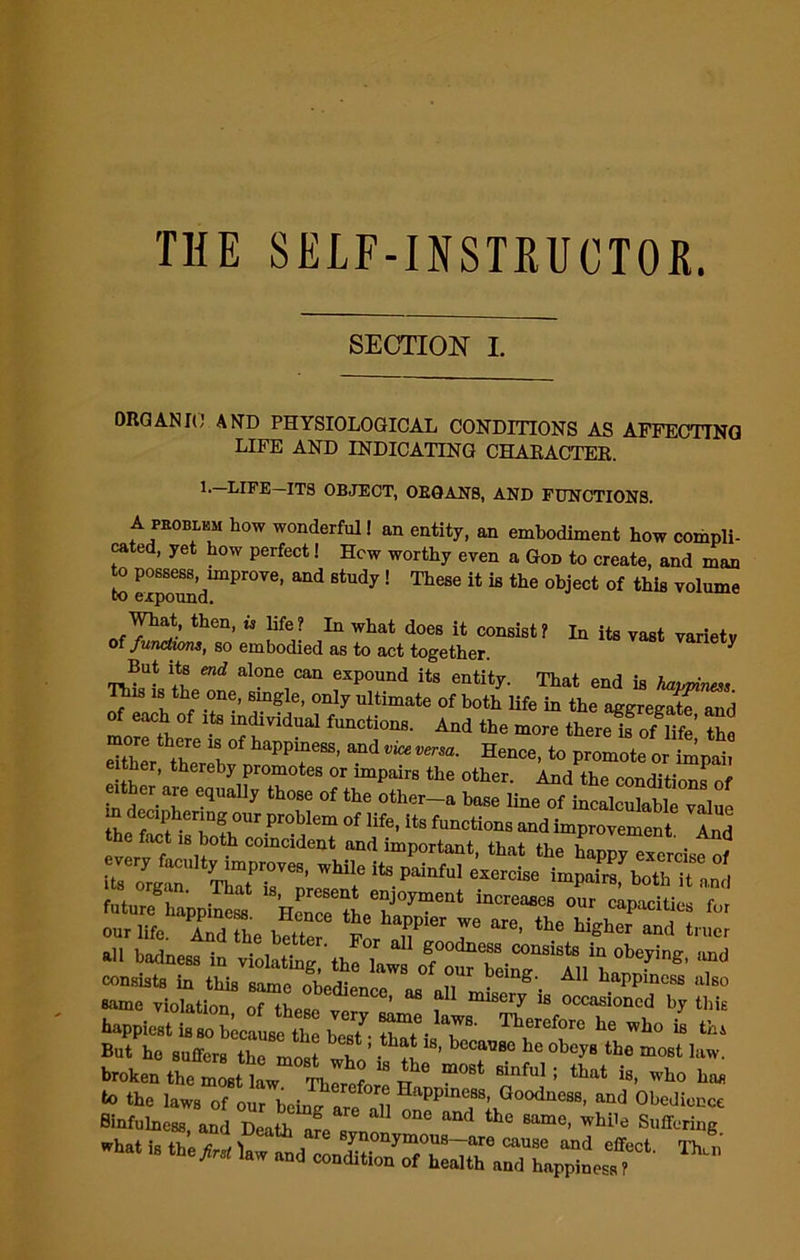 THE SELF-INSTRUCTOR. SECTION I. ORGAN It! AND PHYSIOLOGICAL CONDITIONS AS AFFECTING LIFE AND INDICATING CHARACTER. 1.—LIFE—ITS OBJECT, OEQAN8, AND FUNCTIONS. A problem how wonderful! an entity, an embodiment how compli- cated, yet how perfect! Hew worthy even a God to create, and man to possess improve, and study! These it is the object of this volume to expound. thCn’ ” life? 111 what does i<; consist? In its vast variety of functwns, so embodied as to act together. ^ But its end alone can expound its entity. That end is happiness Tins is the one, single, only ultimate of both life in the aggregatf and of each o, rts individual function,. And the move there if of Mfe tW Sf, them! PP“eSS' “d »™, Hence, to promote or imp.b e ther, thereby promotes or impairs the other. And the conditions of in C'|lta y those of the ‘lier-a base line of incalculable value the fCI*( ■er,m?.0llr.pr°',Iemoflife'ftsfuQctionsand improvement And the fact n, both coincident and important, that the happy efcrcisfrf “= fainfu, «— i-P ^bothTanJ future happSs WcTcf a T' “'resaea our capacities f„, 0«r life. AndThe bette hf, T” 7 th hi«her “d - r1  —nryS happiestS T‘ *7 “e who is tbs But ho suffers the most n ’ ’ becalJ80 he obey8 tb« most law. broken the iuL 1 f  5“ m°St Binful; that i8- bas lasvs - ga? -t i. «£