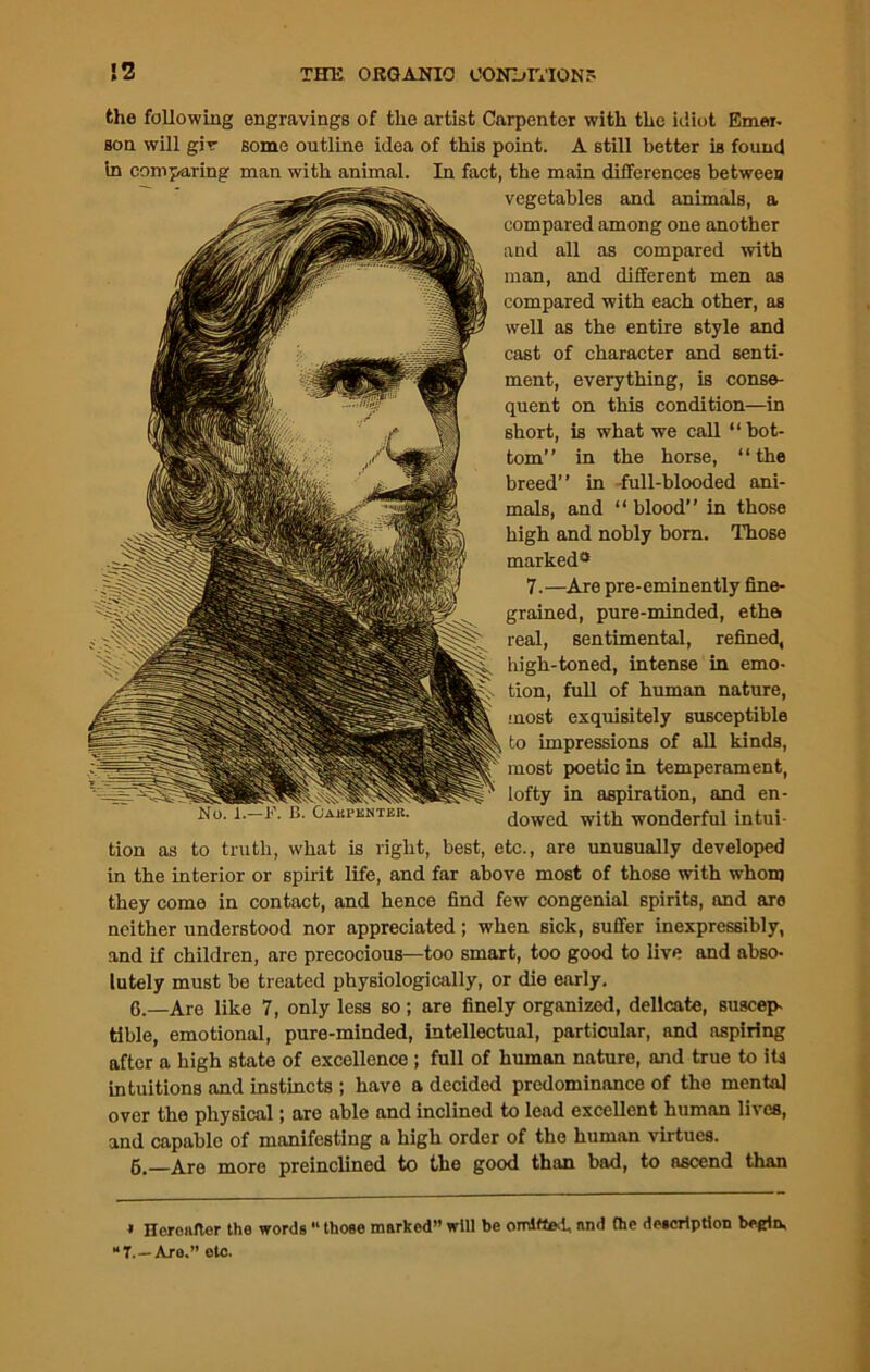 » Heronfter the words “ those marked” will be omitted, and the description begin. “7.—Are.” etc. !2 THE ORGANIC CONDITIONS the following engravings of the artist Carpenter with the idiot Emer- son will gir some outline idea of this point. A still better is found in comparing man with animal. In fact, the main differences between vegetables and animals, a compared among one another and all as compared with man, and different men as compared with each other, as well as the entire style and cast of character and senti- ment, everything, is conse- quent on this condition—in short, is what we call “bot- tom” in the horse, “the breed” in full-blooded ani- mals, and “blood” in those high and nobly bom. Those marked* 7.—Are pre-eminently fine- grained, pure-minded, etha real, sentimental, refined, high-toned, intense in emo- tion, full of human nature, most exquisitely susceptible to impressions of all kinds, most poetic in temperament, lofty in aspiration, and en- dowed with wonderful intui- tion as to truth, what is right, best, etc., are unusually developed in the interior or spirit life, and far above most of those with whom they come in contact, and hence find few congenial spirits, and are neither understood nor appreciated; when sick, suffer inexpressibly, and if children, arc precocious—too smart, too good to live and abso- lutely must be treated physiologically, or die early. 6.—Are like 7, only less so; are finely organized, delicate, suscep- tible, emotional, pure-minded, intellectual, particular, and aspiring after a high state of excellence; full of human nature, and true to its intuitions and instincts ; have a decided predominance of the mental over the physical; are able and inclined to lead excellent human lives, and capable of manifesting a high order of the human virtues. 6.—Are more preinclined to the good than bad, to ascend than