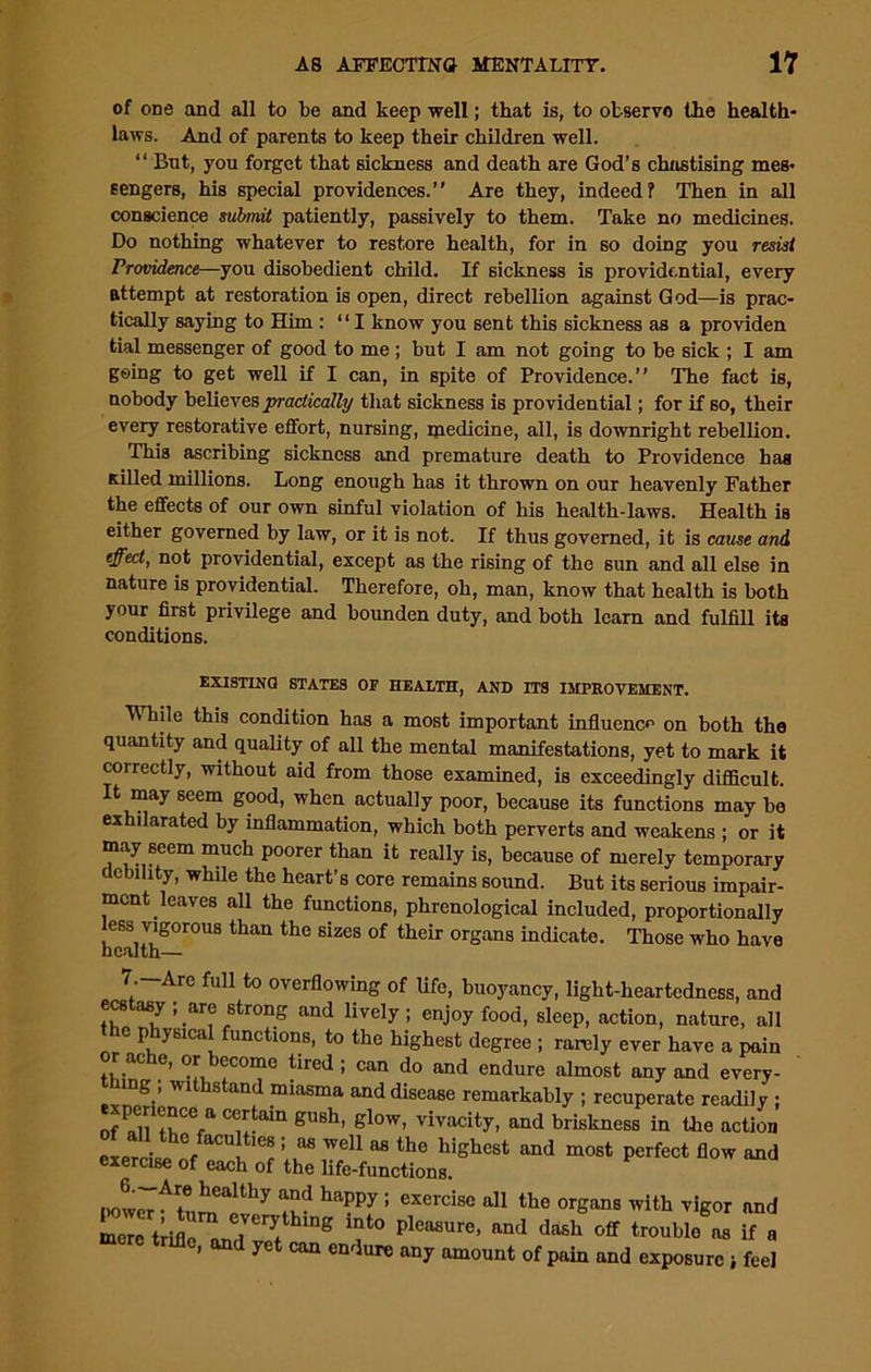 of one and all to be and keep well; that is, to observe the health- laws. And of parents to keep their children well. “ Bnt, you forget that sickness and death are God’s chastising mes- sengers, his special providences.” Are they, indeed? Then in all conscience submit patiently, passively to them. Take no medicines. Do nothing whatever to restore health, for in so doing you resist Providence—you disobedient child. If sickness is providential, every attempt at restoration is open, direct rebellion against God—is prac- tically saying to Him : ‘ ‘ I know you sent this sickness as a providen tial messenger of good to me ; but I am not going to be sick ; I am going to get well if I can, in spite of Providence.” The fact is, nobody believes practically that sickness is providential; for if so, their every restorative effort, nursing, medicine, all, is downright rebellion. This ascribing sickness and premature death to Providence has Killed millions. Long enough has it thrown on our heavenly Father the effects of our own sinful violation of his health-laws. Health is either governed by law, or it is not. If thus governed, it is cause and effect, not providential, except as the rising of the sun and all else in nature is providential. Therefore, oh, man, know that health is both your first privilege and bounden duty, and both learn and fulfill its conditions. EXISTING STATES OP HEALTH, AND ITS IMPROVEMENT. While this condition has a most important influence on both the quantity and quality of all the mental manifestations, yet to mark it correctly, without aid from those examined, is exceedingly difficult. It may seem good, when actually poor, because its functions may be exhilarated by inflammation, which both perverts and weakens ; or it may 6eem much poorer than it really is, because of merely temporary debility, while the heart’s core remains sound. But its serious impair- ment leaves all the functions, phrenological included, proportionally ess vigorous than the sizes of their organs indicate. Those who have health— 7.-Are full to overflowing of life, buoyancy, light-heartedness, and ecstasy ; are strong and lively; enjoy food, sleep, action, nature, all the physical functions, to the highest degree ; rarely ever have a pain or ache, or become tired ; can do and endure almost any and every- nng , withstand miasma and disease remarkably ; recuperate readily ; C^toin gUBh’ slow, vivacity, and briskness in the action expr . °c M wel1 as the highest and most perfect flow and exercise of each of the life-functions. I)0trAt!1Ilealthy “d happy : exercise a11 the organs with vigor and mere trifle J?verythmS lnto pleasure, and dash off trouble as if a , and yet can endure any amount of pain and exposure i feel