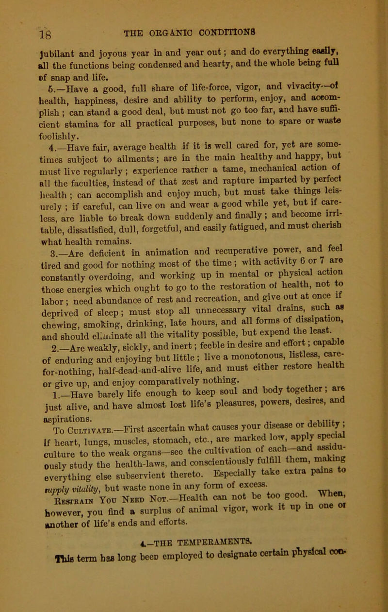 Jubilant and joyous year in and year out; and do everything easily, all the functions being condensed and hearty, and the whole being full of snap and life. 6.—Have a good, full share of life-force, vigor, and vivacity—oi health, happiness, desire and ability to perform, enjoy, and accom- plish ; can stand a good deal, but must not go too far, and have suffi- cient stamina for all practical purposes, but none to spare or waste foolishly. 4.—Have fair, average health if it is well cared for, yet are some- times subject to ailments; are in the main healthy and happy, but must live regularly; experience rather a tame, mechanical action of all the faculties, instead of that zest and rapture imparted by perfect health ; can accomplish and enjoy much, but must take things leis- urely ; if careful, can live on and wear a good while yet, but if care- less, are liable to break down suddenly and finally ; and become irri- table, dissatisfied, dull, forgetful, and easily fatigued, and must cherish 3.—Are deficient in animation and recuperative power, ami feel tired and good for nothing most of the time ; with activity 6 or 7 are constantly overdoing, and working up in mental or physical action those energies which ought to go to the restoration of health, not to labor; need abundance of rest and recreation, and give out at once if deprived of sleep; must stop all unnecessary vital drams, such as chewing, smoking, drinldng, late hours, and all forms of dissipation, and should eliminate all the vitality possible, but expend the leas . 9 —Are weaklv. sicklv. and inert; feeble in desire and effort; capable This term has long been employed to designate certain physical con. what health remains. 1.—Have barely life enough to Keep sum ^ j . > - just alive, and have almost lost life’s pleasures, powers, desires, and 4.—THE TEMPERAMENTS.