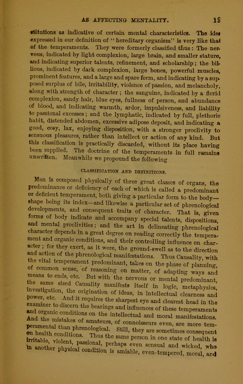 stitutions as indicative of certain mental characteristics. The idei expressed in our definition of “ hereditary organism” is very like thal of the temperaments. They were formerly classified thus : The ner- vous, indicated by light complexion, large brain, and smaller staturo, and indicating superior talents, refinement, and scholarship ; the bit lious, indicated by dark complexion, large bones, powerful muscles, prominent features, and a large and spare form, and indicating by a sup. posed surplus of bile, irritability, violence of passion, and melancholy, along with strength of character ; the sanguine, indicated by a florid complexion, sandy hair, blue eyes, fullness of person, and abundance of blood, and indicating warmth, ardor, impulsiveness, and liability to passional excesses ; and the lymphatic, indicated by full, plethorio habit, distended abdomen, excessive adipose deposit, and indicating a good, cosy, lax, enjoying disposition, with a stronger proclivity to sensuous pleasures, rather than intellect or action of any kind. But this classification is practically discarded, without its place having been supplied. The doctrine of the temperaments in full remains unwritten. Meanwhile we propound the following CLASSIFICATION AND DEFINITIONS. Man is composed physically of three great classes of organs the predominance or deficiency of each of which is called a predominant or deficient temperament, both giving a particular form to the body- shape being its index—and likewise a particular set of phrenological developments, and consequent traits of character. That is, given forms of body indicate and accompany special talents, dispositions, and mental proclivities; and the art in delineating phrenological c aracter depends in a great degree on reading correctly the tempera- ment and organic conditions, and their controlling influence on char- acter ; for they exert, as it were, the ground-swell as to the direction and action of the phrenological manifestations. Thus Causality, with the vital temperament predominant, takes on the phase of planning of common sense, of reasoning on matter, of adapting ways and means o ends, etc. But with the nervous or mental predominant, the same sized Causality manifests itself in logic, metaphysics intellectual clearness an! ,A°d ,t,r'q”,re‘ «■» eje and clearest head in the aminer to discern the bearings and influences of these temperaments •nd organic concl.tion. on the intellectual and moral manifestations. ~—— s.s:h:soM' -4 th° ~ In anoth If ^ Passional> Perhaps even sensual and wicked who to another pineal condition is amiable, even-tempered, moral,