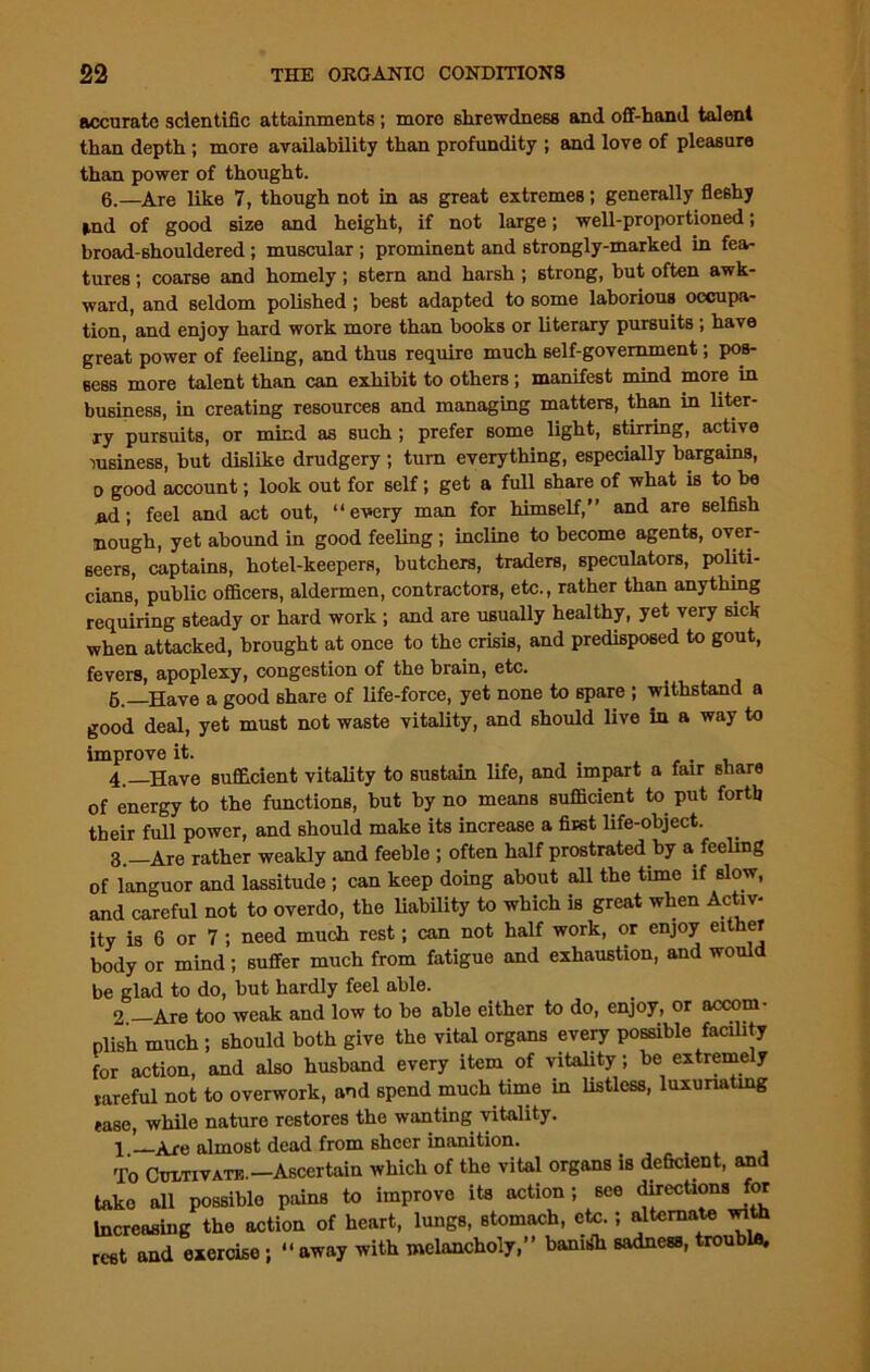 accurate scientific attainments; more shrewdness and off-hand talent than depth ; more availability than profundity ; and love of pleasure than power of thought. 6.—Are like 7, though not in as great extremes; generally fleshy ind of good size and height, if not large; well-proportioned; broad-shouldered ; muscular ; prominent and strongly-marked in fea- tures ; coarse and homely; stern and harsh ; strong, but often awk- ward, and seldom polished ; best adapted to some laborious occupa- tion, and enjoy hard work more than books or literary pursuits ; have great power of feeling, and thus require much self-government; pos- sess more talent than can exhibit to others; manifest mind more in business, in creating resources and managing matters, than in liter- ry pursuits, or mind as such ; prefer some light, stirring, active lusiness, but dislike drudgery ; turn everything, especially bargains, D good account; look out for self; get a full share of what is to be nd; feel and act out, “every man for himself,” and are selfish Hough, yet abound in good feeling; incline to become agents, over- seers, captains, hotel-keepers, butchers, traders, speculators, politi- cians, public officers, aldermen, contractors, etc., rather than anything requiring steady or hard work ; and are usually healthy, yet very sick when attacked, brought at once to the crisis, and predisposed to gout, fevers, apoplexy, congestion of the brain, etc. 5. Have a good share of life-force, yet none to spare ; withstand a good deal, yet must not waste vitality, and should live in a way to improve it. , 4.—Have sufficient vitality to sustain life, and impart a fair share of energy to the functions, but by no means sufficient to put forth their full power, and should make its increase a first life-object. 3_ Are rather weakly and feeble ; often half prostrated by a feeling of languor and lassitude ; can keep doing about all the time if slow, and careful not to overdo, the liability to which is great when Activ- ity is 6 or 7 ; need much rest; can not half work, or enjoy either body or mind; suffer much from fatigue and exhaustion, and would be glad to do, but hardly feel able. 2 —Are too weak and low to be able either to do, enjoy, or accom- plish much ; should both give the vital organs every possible facility for action, and also husband every item of vitality; be extremely rareful not to overwork, and spend much time in listless, luxuriating ease, while nature restores the wanting vitality. 1 —Are almost dead from sheer inanition. To Cultivate. —Ascertain which of the vital organs is deficient, and take all possible pains to improve its action; see directions for Increasing the action of heart, lungs, stomach, etc.; alternate with rest and exercise ; “ away with melancholy,” bamsffi sadness, trouble.