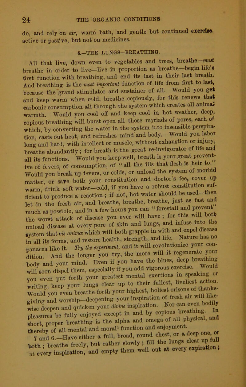 do, and rely on air, warm bath, and gentle but continued exercisa active or pass! ve, but not on medicines. 6.—THE LUNGS—BREATHING. All that live, down even to vegetables and trees, breathe—must breathe in order to live—live in proportion as breathe—begin life’s first function with breathing, and end its last in their last breath. And breathing is the most important function of life from first to last, because the grand stimulator and sustainer of all. Would you get and keep warm when cold, breathe copiously, for this renews that carbonic consumption all through the system which creates all animal warmth. Would you cool off and keep cool in hot weather, deep, copious breathing will burst open all those myriads of pores, each of which, by converting the water in the system into insensible perspira- tion, casts out heat, and refreshes mind and body. Would you labor long and hard, with intellect or muscle, without exhaustion or injury, breathe abundantly ; for breath is the great re-invigorator of life and all its functions. Would you keep well, breath is your great prevent- ive of fevers, of consumption, of “all the ills that flesh is heir o. Would you break up levers, or colds, or unload the system of morbid matter, or save both your constitution and doctor’s fee, cover up warm, drink soft water-cold, if you have a robust constitution suf- ficient to produce a reaction ; if not, hot water should be used-then let in the fresh air, and breathe, breathe, breathe, just as fast and much as possible, and in a few hours you can “ forestall and prevent the worst attack of disease you ever will have; for this will bo b unload disease at every pore of skin and lungs, and infuse into the system that vis anirruz which will both grapple in with and expel disease in all its forms, and restore health, strength, and life Nature has no panac a like it Try the experiment, and it will revolutionise your con- dition. And the longer you try, the more will it regenerate your body and vour mind. Even if you have the blues, deep breathing will soon dispel them, especially if you add vigorous exercise. Would you even put forth your greatest mental exertions m speaking o lilting keep your lungs clear up to their fullest, liveliest action. WouMyou even breathe forth your highest, holiest orisons of than giving L worship-deepening your inspiration of fresh air wdl hke- wise deepen and quicken your divine inspiration. Nor can even tod y pleasures be fully enjoyed eveep. in and by copio.u1 Wh.n*. In short, proper breathing is the alpha and omega of all physical, and therebv of all mental and moral3 function and enjoyment. Hud 6 -Have either . full, trend, round ehest or a deep one or both • breathe freely, but rather slowly ; fill the lungs clear up Ter'ery tapirntion! nnd empty them well out at every carton .