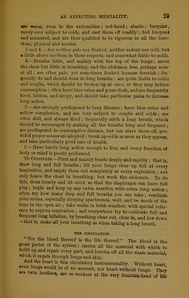 are warm, even to the extremities ; red-faced ; elastic; buoyant, rarely ever subject to colds, and cast them off readily ; feel buoyant and animated, and are thus qualified to be vigorous in all the func- tions, physical and mental. 5 and 4.—Are neither pale nor flushed, neither ardent nor cold, but a little above medium in these respects, and somewhat liable to colds. 3.—Breathe little, and mainly with the top of the lungs ; move the chest but little in breathing, and the abdomen less, perhaps none at all; are often pale, yet sometimes flushed because feverish ; fre quently do and should draw in long breaths : are quite liable to colds and coughs, which should be broken up at once, or they may induce consumption ; often have blue veins and goose-flesh, and are frequently tired, listless, and sleepy, and should take particular pains to increase lung action. 2.—Are strongly predisposed to lung diseases ; have blue veins and sallow complexion, and are very subject to coughs and colds ; are often dull, and always tired ; frequently catch a long breath, which should be encouraged by making all the breaths long and frequent; are predisposed to consumptive diseases, but can stave them off, pro- vided proper means are adopted ; break up colds as soon as they appear, and take particularly good care of health. 1.—Have barely lung action enough to live, and every function of body or mind is poorly performed. To Cultivate.—First and mainly breathe deeply and rapidly ; that is, draw long and full breaths; fill your lungs clear up full at every inspiration, and empty them out completely at every expiration ; not only heave the chest in breathing, but work the abdomen. To do this, dress loosely and sit erect, so that the diaphragm can have full play ; begin and keep up any extra exertion with extra lung action ; often try how many deep and full breaths you can take ; ventilate your rooms, especially sleeping apartments, well, and be much of the time in the open air ; take walks in brisk weather, with special refer- ence to copious respiration ; and everywhere try to cultivate full and frequent lung inflation, by breathing clear out, clear in, and low down —that is, make all your breathing as when taking a long breath. AiiXi UAAVUUJLjAXIUW. ‘For the blood thereof is the life thereof.” The blood is the great porter of the system; carries all the material with which to bmld up and repair every part, and hurries off all the waste material which it expels through lungs and skin. And the heart is this circulatory instrumentality. Without heart even lungB would be of no account, nor heart without lungs. Thev are twin brothers, are oo-workers at tho very fountain-head of life