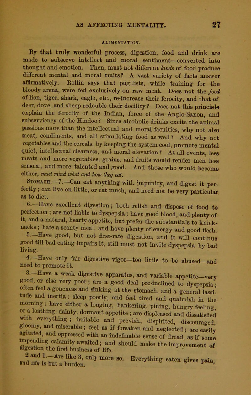 ALIMENTATION. By that truly wonderful process, digestion, food and drink aro made to subserve intellect and moral sentiment—converted into thought and emotion. Then, must not different kinds of food produce different mental and moral traits? A vast variety of facts answer affirmatively. Bollin says that pugilists, while training for the bloody arena, were fed exclusively on raw meat. Does not the food of lion, tiger, shark, eagle, etc., re-increase their ferocity, and that of deer, dove, and sheep redouble their docility ? Does not this princLuU explain the ferocity of the Indian, force of the Anglo-Saxon, and subserviency of the Hindoo ? Since alcoholic drinks excite the animal passions more than the intellectual and moral faculties, why not also meat, condiments, and all stimulating food as well ? And whv not vegetables and the cereals, by keeping the system cool, promote mental quiet, intellectual clearness, and moral elevation ? At all events, less meats and more vegetables, grains, and fruits would render men less sensual, and more talented and good. And those who would become either, must mind what and how they eat. Stomach. 7.—Can eat anything with impunity, and digest it per- fectly ; can live on little, or eat much, and need not be very particular as to diet. Save excellent digestion; both relish and dispose of food to perfection ; are not liable to dyspepsia; have good blood, and plenty of it, and a natural, hearty appetite, but prefer the substantial to knick- nacks ; hate a scanty meal, and have plenty of energy and good flesh. 5.—Have good, but not first-rate digestion, and it will continue good till bad eating impairs it, still must not invite dyspepsia by bad living. 4.—Have only fair digestive vigor-too little to be abused-and need to promote it. 3 —Have a weak digestive apparatus, and variable appetite—very good, or else very poor; are a good deal pre-inclined to dyspepsia; often feel a goneness and sinking at the stomach, and a general lassi- tude and inertia; sleep poorly, and feel tired and qualmish in the morning; have either a longing, hankering, pining, hungry feeling or a loathing, dainty, dormant appetite; are displeased and dissatisfied with everything ; irritable and peevish, dispirited, discouraged gloomy and miserable ; feel as if forsaken and neglected ; are easily agitated, and oppressed with an indefinable sense of dread, as if some lmpendmg calamity awaited; and should make the improvement of ugestion the first business of life. 2 and 1.—-Are like 3, onlj more so. Everything eaten gives pain and iifo is out a burden. b P 1