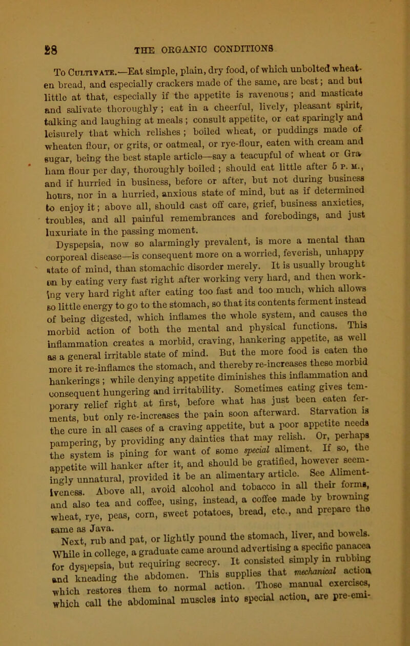 To Cultivate.—Eat simple, plain, dry food, of which unbolted wheat- en bread, and especially crackers made of the same, are best; and but little at that, especially if the appetite is ravenous; and masticate and salivate thoroughly ; eat in a cheerful, lively, pleasant spirit, talking and laughing at meals ; consult appetite, or eat sparingly and leisurely that which relishes ; boded wheat, or puddings made of wheaten flour, or grits, or oatmeal, or rye-flour, eaten with cream and sugar, being the best staple article—say a teacupful of wheat or Gra ham flour per day, thoroughly boiled ; should eat little after 5 P. u., and if hurried in business, before or after, but not during business hours, nor in a hurried, anxious state of mind, but as if determined to enjoy it; above all, should cast off care, grief, business anxieties, troubles, and all painful remembrances and forebodings, and just luxuriate in the passing moment. Dyspepsia, now so alarmingly prevalent, is more a mental than corporeal disease—is consequent more on a worried, feverish, unhappy ntate of mind, than stomachic disorder merely. It is usually brought cn by eating very fast right after working very hard, and then work- ing very hard right after eating too fast and too much, which allows so little energy to go to the stomach, so that its contents ferment instead of being digested, which inflames the whole system, and causes the morbid action of both the mental and physical functions. This inflammation creates a morbid, craving, hankering appetite, as well as a general irritable state of mind. But the more food is eaten the more it re-inflames the stomach, and thereby re-increases these morbid hankerings ; while denying appetite diminishes this inflammation and consequent hungering and irritability. Sometimes eating gives tem- porary relief right at first, before what has just been eaten fer- ments, but only re-increases the pain soon afterward. Starvation is the cure in all cases of a craving appetite, but a poor appetite needs pampering, by providing any dainties that may relish Or perhaps the system is pining for want of some special aliment. If so, the appetite will hanker after it, and should be gratified, ho've^r ”' ingly unnatural, provided it be an alimentary article See Aliment- Ivcness Above all, avoid alcohol and tobacco in all their forms, and also tea and coffee, using, instead, a coffee made by browning wheat, rye, peas, corn, sweet potatoes, bread, etc., and prepare the TcxT rub and pat, or lightly pound the stomach, liver, and bowels. While in college, a graduate came around advertising a specific panacea for dyspepsia, but requiring secrecy. It consisted simply m ru ing and kneading the abdomen. This supplies that mechanical action which restores them to normal action. Those manual exercises, which call the abdominal muscles into special action, are pre-enu-