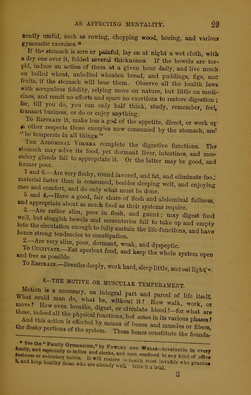 nently useful, such as rowing, chopping wood, hoeing, and various gymnastic exercises.0 If the stomach is sore or painful, lay on at night a wet cloth, with a dry one over it, folded several thicknesses. If the bowels are tor- pid, induce an action of them at a given hour daily, and live much on boiled wheat, unbolted wheaten bread, and puddings, figs, and fruits, if the stomach will bear them. Observe all the health laws with scrupulous fidelity, relying more on nature, but little on medi- cines, and remit no efforts and spare no exertions to restore digestion ; for, till you do, you can only half think, study, remember, feel transact business, or do or enjoy anything. To Restrain it, make less a god of the appetite, direct, or work up #1 o her respects those energies now consumed by the stomach, and be temperate in all things. The Abdominal Viscera complete the digestive functions. The eutettwis fu ltS f°0d’ yCt d°rmant Hver’ intestiM8> and mes- foimerpoor aPProP^te it. Or the latter may be good, and .L^l^r17365117’ r°lmdfaYOred> and fat> and alginate food material faster than is consumed, besides sleeping well, and enjoying cose and comfort, and do only what must be done J 3 ° and \g°°d’ foir 6hare 0f flesh and abdominal fullness, and appropriate about as much food as their systems require. wed btteswSfm,1P00rui11 fl6Sh’ and gaunt; maT digest food we 1 but siuggish bowels and mesenteries fail to take up and einntv into the circulation enough to fully sustain the life-functions and have hence strong tendencies to constipation. ’ To'fh,™17 Sl™’P°or’ dormant, weak, and dyspeptic. and free as possible.a apCnent f°°d' md keeP tbe whole system open To Restrain. Breathe deeply, work hard, sleep little, ana cut light,’., 6-THE MOTIVE OR MUSCULAR TEMPERAMENT thefleshy portions of the system. Tta * See the “ Family Gymnasium,” by Fowt ft avo w , family, and especially to ladies and rLi° i Wm.us-invalunble in every business or sedentary habits. It will ^ro .oT: “°nflned t0 auy ki,1<1 of office It, and keep healthy those who are already well. Give ^ 3