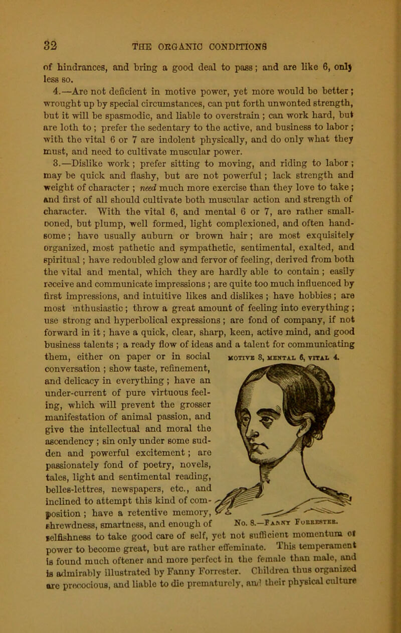 of hindrances, and bring a good deal to pass; and are like 6, onlj less so. 4.—Are not deficient in motive power, yet more would bo better; wrought up by special circumstances, can put forth unwonted strength, but it will be spasmodic, and liable to overstrain ; can work hard, but are loth to ; prefer the sedentary to the active, and business to labor ; with the vital 6 or 7 are indolent physically, and do only what they must, and need to cultivate muscular power. 3.—Dislike work; prefer sitting to moving, and riding to labor; may be quick and flashy, but are not powerful; lack strength and weight of character ; need much more exercise than they love to take ; and first of all should cultivate both muscular action and strength of character. With the vital 6, and mental 6 or 7, are rather small- Doned, but plump, well formed, light complexioned, and often hand- some ; havo usually auburn or brown hair; are most exquisitely organized, most pathetic and sympathetic, sentimental, exalted, and spiritual; have redoubled glow and fervor of feeling, derived from both the vital and mental, which they are hardly able to contain; easily receive and communicate impressions ; are quite too much influenced by first impressions, and intuitive likes and dislikes ; have hobbies ; are most tnthusiastic; throw a great amount of feeling into everything ; use strong and hyperbolical expressions ; are fond of company, if not forward in it; have a quick, clear, sharp, keen, active mind, and good business talents ; a ready flow of ideas and a talent for communicating them, either on paper or in social motive 8, mental 6, vital 4. conversation ; show taste, refinement, and delicacy in everything ; have an under-current of pure virtuous feel- ing, which will prevent the grosser manifestation of animal passion, and give the intellectual and moral the ascendency ; sin only under some sud- den and powerful excitement; are passionately fond of poetry, novels, tales, light and sentimental reading, belles-lettres, newspapers, etc., and inclined to attempt this kind of com- position ; have a retentive memory, shrewdness, smartness, and enough of No. 8.—Pankt Fueresteb. selfishness to take good care of self, yet not sufficient momentum ol power to become great, but are rather effeminate. This temperament is found much oftener and more perfect in the female than male, and is admirably illustrated by Fanny Forrester. Children thus organized are precocious, and liable to die prematurely, and their physical culture