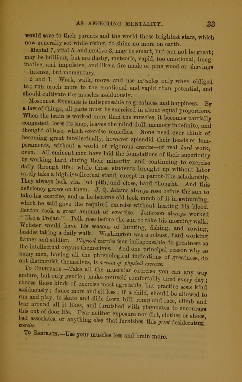would save to tlieir parents and the world those brightest stars, which now generally set while rising, to shine no more on earth. Mental 7, vital 5, and motive 3, may be smart, but can not be great; may be brilliant, but are flashy, meteoric, vapid, too emotional, imag- inative, and impulsive, and like a fire made of pine wood or shavings —intense, but momentary. 2 and 1.—Work, walk, move, and use muscles only when obliged to; run much more to the emotional and vapid than potential, and should cultivate the muscles assiduously. Muscular Exercise is indispensable to greatness and happiness. By a law of things, all parts must be exercised in about equal proportions. When the brain is worked more than the muscles, it becomes partially congested, loses its snap, leaves the mind dull, memory indefinite, and thought obtuse, which exercise remedies. None need ever think of becoming great intellectually, however splendid their heads or tem- peraments, without a world of vigorous exercise—of real hard work, even. All eminent men have laid the foundations of their superiority by working hard during their minority, and continuing to exercise daily through life ; while those students brought up without labor rarely take a high Intellectual stand, except in parrot-like scholarship. They always lack vim dud pith, and close, hard thought. And this deficiency grows on them. J. Q. Adams always rose before the sun to take his exercise, and as he became old took much of it in swimming which he said gave the required exercise without heating his blood' Benton took a great amount of exercise. Jefferson always worked like a Trojan.” Polk rose before the sun to take his morning walk. Webster would have his seasons of hunting, fishing, and rowing-' besides taking a daily walk. Washington was a robust, hard-working farmer and soldier. Physical exercise is as indispensable to greatness as the intellectual organs themselves. And one principal reason why so many men, having all the phrenological indications of greatness do not distinguish themselves, is a want of physical exercise. To Cultivate.—Take all the muscular exercise you can any wav endure but only gentle ; make yourself comfortably tired every dav ■ choose those kinds of exercise most agreeable, but practice sJe kind assiduously ; danoe more and sit less ; if a child, should be allowed to . and play, to skate and slide down hill, romp and race, climb and s out of-door life. Fear neither exposure nor dirt, clothes or shoes bad^ociates, or anything else that furnishes this great desideratum’ To Rsstrain. Use your muscles less and brain moro.