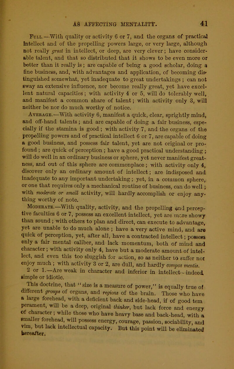 Full.—With quality or activity 6 or 7, and the organs of practical Intellect and of the propelling powers large, or very large, although not really great in intellect, or deep, are very clever; have consider- able talent, and that so distributed that it shows to be even more or better than it really is; are capable of being a good scholar, doing a fine business, and, with advantages and application, of becoming dis- tinguished somewhat, yet inadequate to great undertakings ; can not sway an extensive influence, nor become really great, yet have excel- lent natural capacities ; with activity 4 or 5, will do tolerably well, and manifest a common share of talent; with activity only 3, will neither be nor do much worthy of notice. Average.—With activity 6, manifest a quick, clear, sprightly mind, and off-hand talents; and are capable of doing a fair business, espe- cially if the stamina is good ; with activity 7, and the organs of the propelling powers and of practical intellect 6 or 7, are capable of doing a good business, and possess fair talent, yet are not original or pro- found ; are quick of perception ; have a good practical understanding ; will do well in an ordinary business or sphere, yet never manifest great- ness, and out of this sphere are commonplace ; with activity only 4, discover only an ordinary amount of intellect; are indisposed and inadequate to any important undertaking ; yet, in a common sphere, or one that requires only a mechanical routine of business, can do well; with moderate or small activity, will hardly accomplish or enjoy any- thing worthy of note. Moderate.—With quality, activity, and the propelling qnd percep- tive faculties 6 or 7, possess an excellent intellect, yet are more showy than sound ; with others to plan and direct, can execute to advantage, yet are unable to do much alone ; have a very active mind, and are quick of perception, yet, after all, have a contracted intellect; possess only a fair mental caliber, and lack momentum, both of mind and character ; with activity only 4, have but a moderate amount of intel- lect, and even this too sluggish for action, so as neither to suffer noi enjoy much ; with activity 3 or 2, are dull, and hardly compos mentis. 2 or 1.—Are weak in character and inferior in intellect- indeed, simple or idiotic. This doctrine, that “size is a measure of power,” is equally true of different groups of organs, and regions of the brain. Those who have a large forehead, with a deficient back and side-head, if of good tern perament, will be a deep, original thinker, but lack force and energy of character; while those who have heavy base and back-head, with a smaller forehead, will possess energy, courage, passion, sociability, and vim, but lack intellectual capacity. But this point will be eliminated hereafter.