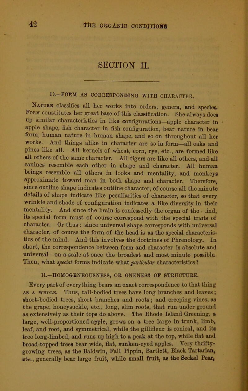 SECTION n. IX—FORM AS CORRESPONDING WITH CHARACTER. Nature classifies all her works into orders, genera, and species. Form constitutes her great base of this classification. She always does up similar characteristics in like configurations—apple character in • apple shape, fish character in fish configuration, bear nature in bear form, human nature in human shape, and so on throughout all her works. And things alike in character are so in form—all oaks and pines like all. All kernels of wheat, com, rye, etc., are formed like all others of the same character. All tigers are like all others, and all canines resemble each other in shape and character. All human beings resemble all others in looks and mentality, and monkeys approximate toward man in both shape and character. Therefore, since outline shape indicates outline character, of course all the minute details of shape indicate like peculiarities of character, so that every wrinkle and shade of configuration indicates a like diversity in their mentality. And since the brain is confessedly the organ of the • ind, its special form must of course correspond with the special traits of character. Or thus : since universal shape corresponds with universal character, of course the form of the head is as the special characteris- tics of the mind. And this involves the doctrines of Phrenology. In short, the correspondence between form and character is absolute and universal—on a scale at once the broadest and most minute possible. Then, what special forms indicate what particular characteristics 1 11.-HOMOGENEOU8NESS, OR ONENESS OF STRUCTURE. Every part of everything bears an exact correspondence to that thing as a whole. Thus, tall-bodied trees have long branches and leaves; short-bodied trees, short branches and roots; and creeping vines, as the grape, honeysuckle, etc., long, slim roots, that run under ground as extensively as their tops do above. The Rhode Island Greening, a large, well-proportioned apple, grows on a tree large in trunk, limb, leaf, and root, and symmetrical, while the gillifleur is conical, and its tree long-limbed, and runs up high to a peak at the top, while flat and broad-topped trees bear wide, flat, sunken-eyed apples. Very thrifty- growing trees, as the Baldwin, Fall Pippin, Bartlett, Black Tartarian, et*>., generally bear large fruit, while small fruit, as the Seckel Pear,