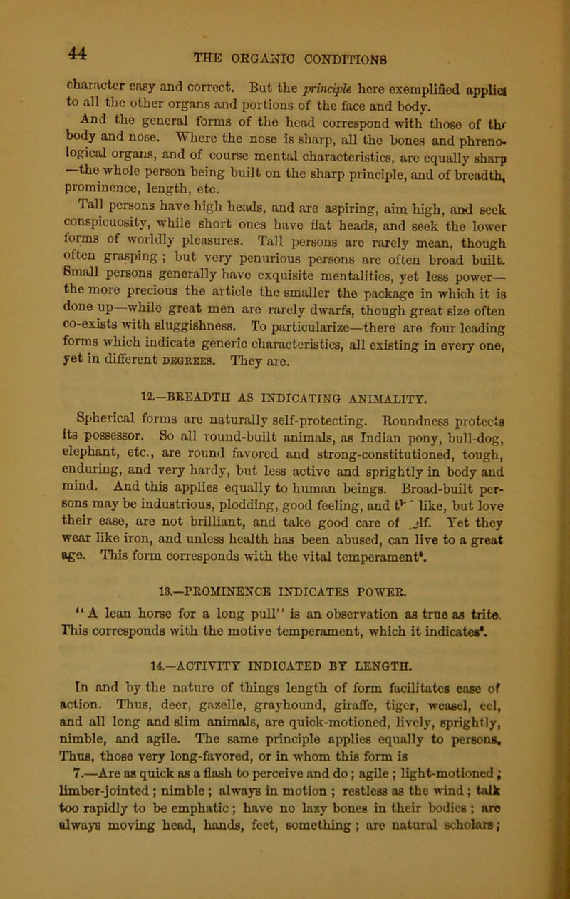 character easy and correct. But the principle here exemplified applies to all the other organs and portions of the face and body. And the general forms of the head correspond with those of thr body and nose. Where the nose is sharp, all the bones and phreno- logical organs, and of course mental characteristics, are equally sharp —the whole person being built on the sharp principle, and of breadth, prominence, length, etc. lall persons have high heads, and are aspiring, aim high, and seek conspicuosity, while short ones have flat heads, and seek the lower lorms of worldly pleasures. Tall persons are rarely mean, though often grasping ; but very penurious persons are often broad built. Small persons generally have exquisite mentalities, yet less power— the more precious the article the smaller the package in which it is done up—while great men are rarely dwarfs, though great size often co-exists with sluggishness. To particularize—there are four leading forms which indicate generic characteristics, all existing in every one, yet in different degrees. They are. 12.-BEEADTH AS INDICATING ANIMALITY. Spherical forms are naturally self-protecting. Roundness protects Its possessor. So all round-built animals, as Indian pony, bull-dog, elephant, etc., are round favored and strong-constitutioned, tough, enduring, and very hardy, but less active and sprightly in body and mind. And this applies equally to human beings. Broad-built per- sons may be industrious, plodding, good feeling, and tv like, but love their ease, are not brilliant, and take good care of ,jlf. Yet they wear like iron, and unless health has been abused, can live to a great age. This form corresponds with the vital temperament*. 13.—PROMINENCE INDICATES TOWER. “A lean horse for a long pull” is an observation as true as trite. This corresponds with the motive temperament, which it indicates*. 14.—ACTIVITY INDICATED BY LENGTH. In and by the nature of things length of form facilitates ease of action. Thus, deer, gazelle, grayhound, giraffe, tiger, weasel, eel, and all long and slim animals, are quick-motioned, lively, sprightly, nimble, and agile. The same principle applies equally to persons. Thus, those very long-favored, or in whom this form is 7.—Are as quick as a flash to perceive and do; agile ; light-motioned; limber-jointed ; nimble ; alwayB in motion ; restless as the wind ; bilk too rapidly to be emphatic; have no lazy bones in their bodies ; are always moving head, hands, feet, something ; are natural scholars;