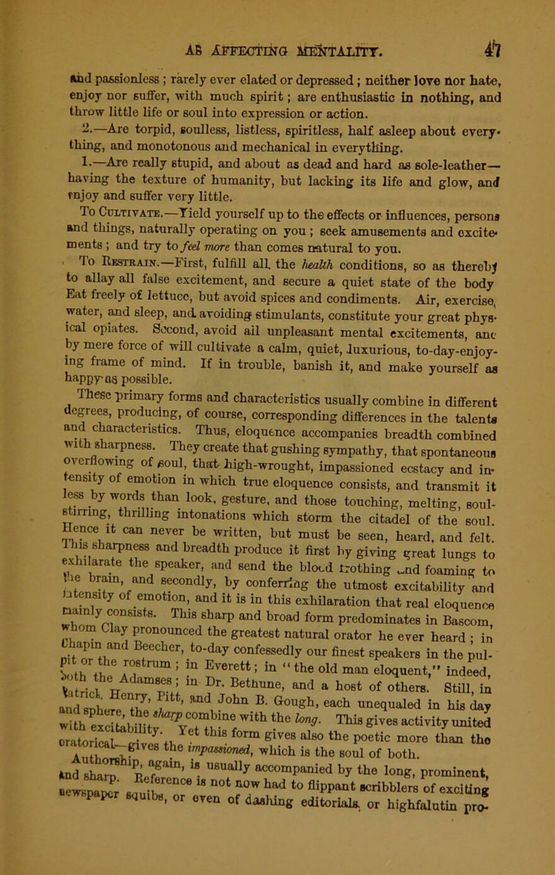 and passionless; rarely ever elated or depressed; neither love nor hate, enjoy nor suffer, with much spirit; are enthusiastic in nothing, and throw little life or soul into expression or action. 2-—Are torpid, soulless, listless, spiritless, half asleep about every- thing, and monotonous and mechanical in everything. —Are really stupid, and about as dead and hard as sole-leather— having the texture of humanity, but lacking its life and glow, and rnjoy and suffer very little. To Cultivate.—Yield yourself up to the effects or influences, person* and things, naturally operating on you ; seek amusements and excite- ments ; and try to feel more than comes natural to you. To Restrain.—First, fulfill all the health conditions, so as thereby to allay all false excitement, and secure a quiet state of the body Eat freely of lettuce, but avoid spices and condiments. Air, exercise, water, and sleep, and. avoiding stimulants, constitute your great phys- ical opiates. Second, avoid all unpleasant mental excitements, ant by mere force of will cultivate a calm, quiet, luxurious, to-day-enjoy- ing frame of mind. If in trouble, banish it, and make yourself as nappy-as possible. fihese primary forms and characteristics usually combine in different degrees, producing, of course, corresponding differences in the talents an characteristics. Thus, eloquence accompanies breadth combined with sharpness. They create that gushing sympathy, that spontaneous overflowing of soul, that high-wrought, impassioned ecstacy and in- tensity of emotion in which true eloquence consists, and transmit it less by words than look, gesture, and those touching, melting, soul- stirring, thrilling intonations which storm the citadel of the soul. Hence jt can never be written, but must be seen, heard, and felt. Hus sharpness and breadth produce it first by giving great lungs to exhilarate the speaker, and send the blood frothing „nd foaming to ' . b™ln- and secondly, by conferring the utmost excitability and intensity of emotion, and it is in this exhilaration that real eloquence am y consists. This sharp and broad form predominates in Bascom om Clay pronounced the greatest natural orator he ever heard ; in’ bhapm and Beecher, to-day confessedly our finest speakers in the pul- LthVhe6 aT ; “ SV6rett: in “the old eloquent,” indeed, fetriefm ?r-Betbune’and a host of other«- stiii, fa and snlit-r th’ ^ Rnd Jolm B' Gougb> each unequaled in his day ?“ *>■ ™>Sives active uniM oratorical— ci J’n Y t thlS form glvus also the poetic more than tho . .. b U; mpammed, which ia the soul of both. .nd aS PC‘m' '* MU“y V ‘is long, prominent, “T “ “ *° acribbiera of exciting P*P«r ot „«n 0( C„W„S editorial* „ hihfoIntUl *
