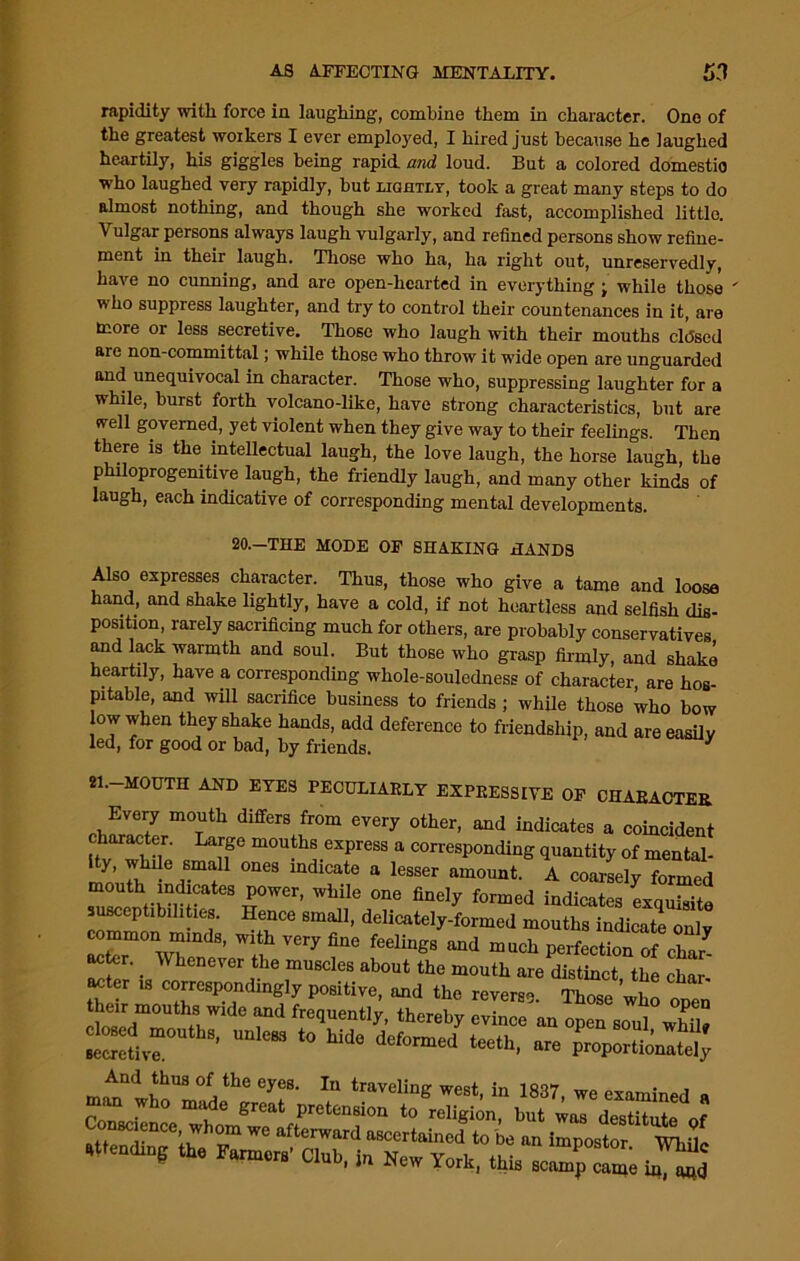 rapidity with force in laughing, combine them in character. One of the greatest workers I ever employed, I hired just because he laughed heartily, his giggles being rapid and loud. But a colored domestic who laughed very rapidly, but ughtlt, took a great many steps to do almost nothing, and though she worked fast, accomplished little. Vulgar persons always laugh vulgarly, and refined persons show refine- ment in their laugh. Those who ha, ha right out, unreservedly, have no cunning, and are open-hearted in everything ; while those ' who suppress laughter, and try to control their countenances in it, are more or less secretive. Those who laugh with their mouths cldsed are non-committal; while those who throw it wide open are unguarded and unequivocal in character. Those who, suppressing laughter for a while, burst forth volcano-like, have strong characteristics, but are well governed, yet violent when they give way to their feelings. Then there is the intellectual laugh, the love laugh, the horse laugh, the philoprogenitive laugh, the friendly laugh, and many other kinds of laugh, each indicative of corresponding mental developments. 20.-THE MODE OF SHAKING HANDS Also expresses character. Thus, those who give a tame and loose hand, and shake lightly, have a cold, if not heartless and selfish dis- position, rarely sacrificing much for others, are probably conservatives and lack warmth and soul. But those who grasp firmly, and shake heartily, have a corresponding whole-souledness of character, are hos- pitable, and will sacrifice business to friends ; while those who bow low when shake hands, add deference to friendship, and are easily led, for good or bad, by friends. y 21.-MOUTH AND EYES PECULIARLY EXPRESSIVE OF CHARACTER eW?,7 m°Tth differS u°m every 0ther’ and indicatcs a coincident hv Whde c if m0u^.express a corresponding quantity of mental- y, while small ones indicate a lesser amount. A coarsely formed mouth indicates power, while one finely formed indicates exquisite susceptibilities. Hence small, delicately-formed mouths indicate only common minds, with very fine feelings and much perfection of char acter. Whenever the muscles about the mouth are distinct the char- acter is correspondingly positive, and the reverse. Those who open chased111011 hHWld° r fre(]Uently’ thereby evince an open soul whil* cl^ed mouths, unless to hide deformed teeth, are proportio^ And thus of the eyes. In traveling west in 1RT7 . , • * e™ Xorki this scamp came in, afid