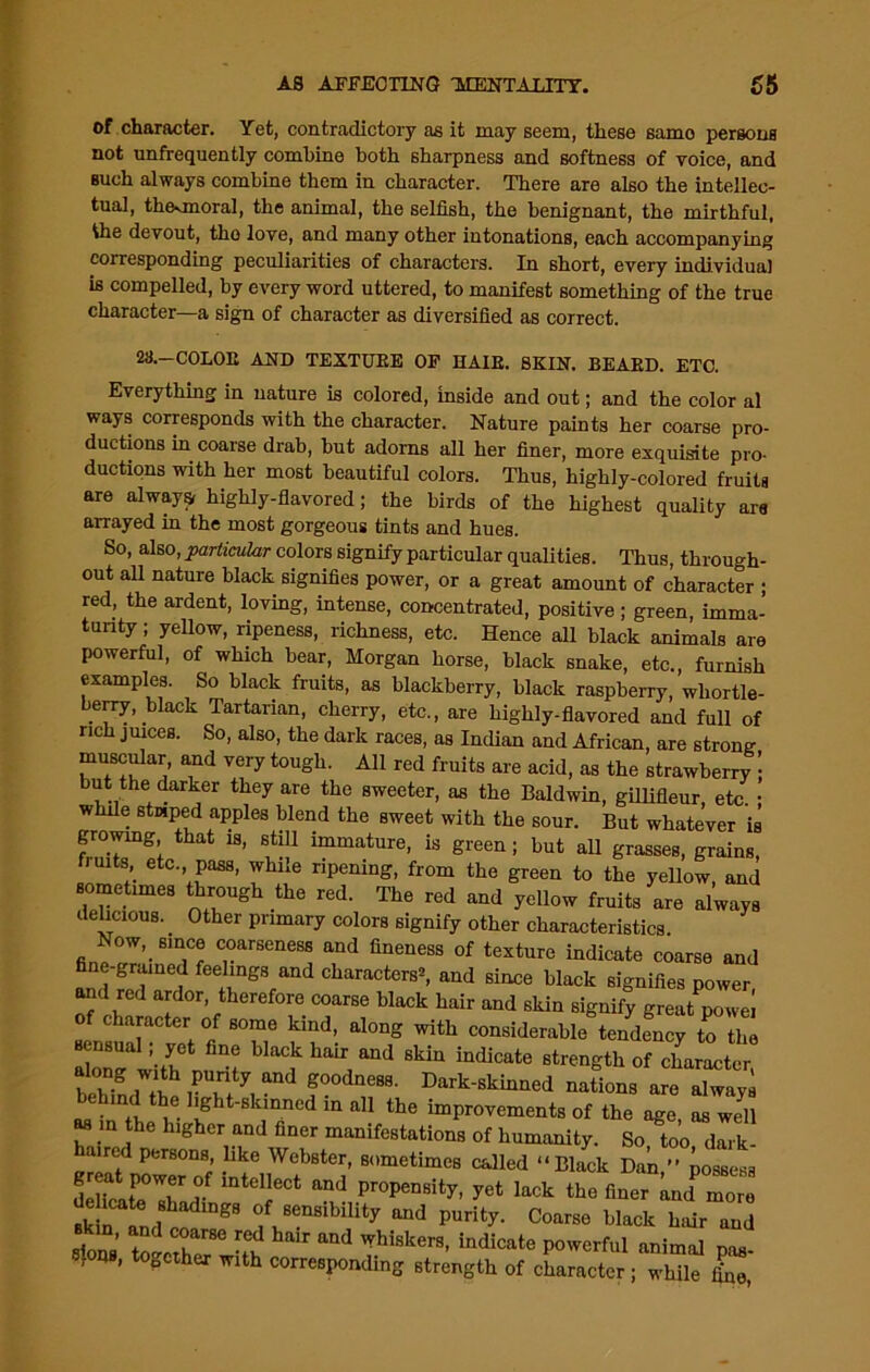 of character. Yet, contradictory as it may seem, these samo persona not unfrequently combine both sharpness and softness of voice, and such always combine them in character. There are also the intellec- tual, theonoral, the animal, the selfish, the benignant, the mirthful, 4he devout, tho love, and many other intonations, each accompanying corresponding peculiarities of characters. In short, every individual is compelled, by every word uttered, to manifest something of the true character—a sign of character as diversified as correct. 28.—COLOE AND TEXTURE OF HAIR. SKIN. BEARD. ETC. Everything in nature is colored, inside and out; and the color al ways corresponds with the character. Nature paints her coarse pro- ductions in coarse drab, but adorns all her finer, more exquisite pro- ductions with her most beautiful colors. Thus, highly-colored fruits are always, highly-flavored; the birds of the highest quality are arrayed in the most gorgeous tints and hues. So, also, particular colors signify particular qualities. Thus, through- out all nature black signifies power, or a great amount of character ; red, the ardent, loving, intense, concentrated, positive; green, imma- turity ; yellow, ripeness, richness, etc. Hence all black animals are powerful, of which bear, Morgan horse, black snake, etc., furnish examples. So black fruits, as blackberry, black raspberry, wliortle- berry, black Tartarian, cherry, etc., are highly-flavored and full of rich juices. So, also, the dark races, as Indian and African, are strong muscidar and very tough. All red fruits are acid, as the strawberry | but the darker they are the sweeter, as the Baldwin, gillifleur etc • whde stwped apples blend the sweet with the sour. But whatever is growing, that is, still immature, is green ; but all grasses, grains, irnts etc. pass, while ripening, from the green to the yellow and sometimes through the red. The red and yellow fruits are always delicious. Other primary colors signify other characteristics Now, since coarseness and fineness of texture indicate coarse and fine-grained feelings and characters^, and since black signifies power and red ardor, therefore coarse black hair and skin signify great powei of character of some kind, along with considerable tendency to the sensual; yet fine black hair and skin indicate strength of character i Vs wf r nations are (dwaya ^ ‘rti' i th.e. lurtt-stlnnod in all the improvements ot the ago, «, well as in the higher and finer manifestations of humanity. So too dark- aired persons, like Webster, sometimes called “Black Dak ” kossesa delicafTir V mtdlect and Pr°P^sity, yet lack the finer knd more ^k n ltd co gS f, 86nsibility and Purity- Coarse black hair and sioQg’ and ThiSkerS’ lndicate P°wcrful anim(d P*- , Q , together with corresponding strength of character ; while lLo,