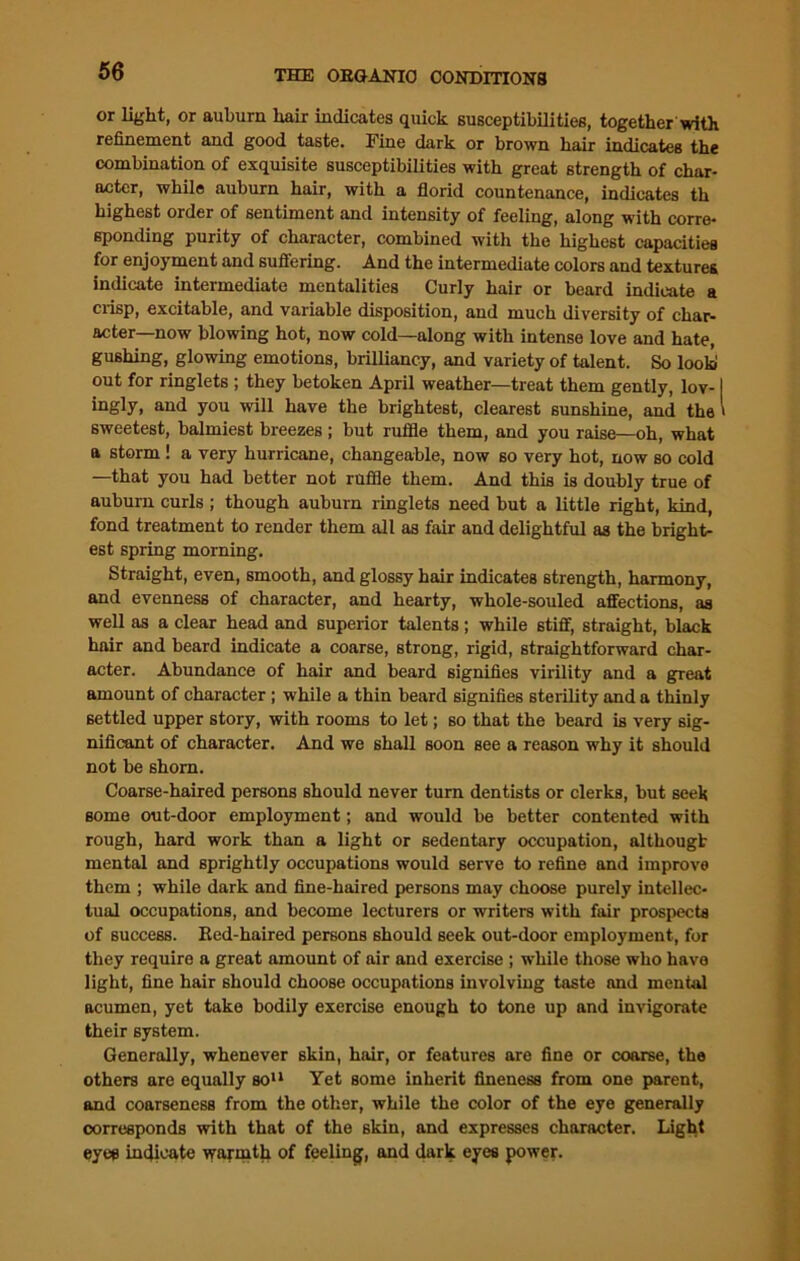 or light, or auburn hair indicates quick susceptibilities, together with refinement and good taste. Fine dark or brown hair indicates the combination of exquisite susceptibilities with great strength of char- acter, while auburn hair, with a florid countenance, indicates th highest order of sentiment and intensity of feeling, along with corre- sponding purity of character, combined with the highest capacities for enjoyment and suffering. And the intermediate colors and textures indicate intermediate mentalities Curly hair or beard indicate a crisp, excitable, and variable disposition, and much diversity of char- acter—now blowing hot, now cold—along with intense love and hate, gushing, glowing emotions, brilliancy, and variety of talent. So look out for ringlets ; they betoken April weather—treat them gently, lov-1 ingly, and you will have the brightest, clearest sunshine, and the ' sweetest, balmiest breezes; but ruffle them, and you raise—oh, what a storm ! a very hurricane, changeable, now so very hot, now so cold —that you had better not ruffle them. And this is doubly true of auburn curls ; though auburn ringlets need but a little right, kind, fond treatment to render them all as fair and delightful as the bright- est spring morning. Straight, even, smooth, and glossy hair indicates strength, harmony, and evenness of character, and hearty, whole-souled affections, as well as a clear head and superior talents; while stiff, straight, black hair and beard indicate a coarse, strong, rigid, straightforward char- acter. Abundance of hair and beard signifies virility and a great amount of character ; while a thin beard signifies sterility and a thinly settled upper story, with rooms to let; so that the beard is very sig- nificant of character. And we shall soon see a reason why it should not be shorn. Coarse-haired persons should never turn dentists or clerks, but seek some out-door employment; and would be better contented with rough, hard work than a light or sedentary occupation, althougt mental and sprightly occupations would serve to refine and improve them ; while dark and fine-haired persons may choose purely intellec- tual occupations, and become lecturers or writers with fair prospects of success. Red-haired persons should seek out-door employment, for they require a great amount of air and exercise ; while those who have light, fine hair should choose occupations involving taste and mental acumen, yet take bodily exercise enough to tone up and invigorate their system. Generally, whenever skin, hair, or features are fine or coarse, the others are equally so11 Yet some inherit fineness from one parent, and coarseness from the other, while the color of the eye generally corresponds with that of the skin, and expresses character. Light eyes indicate warmth of feeling, and dark eyes power.