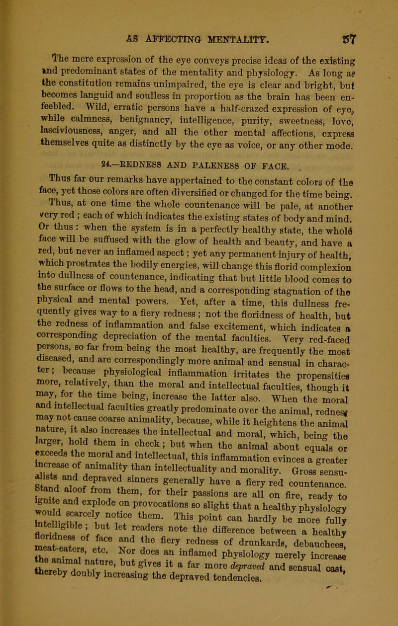 tlie mere expression of the eye conveys precise ideas of the existing »nd predominant states of the mentality and physiology. As long a? the constitution remains unimpaired, the eye is clear and bright, but becomes languid and soulless in proportion as the brain has been en- feebled. Wild, erratic persons have a half-crazed expression of eye., while calmness, benignancy, intelligence, purity, sweetness, love, lasciviousness, anger, and all the other mental affections, express themselves quite as distinctly by the eye as voice, or any other mode. 24.—REDNESS AND PALENESS OF FACE. Thus far our remarks have appertained to the constant colors of the face, yet those colors are often diversified or changed for the time being. Thus, at one time the whole countenance will be pale, at another very red; each of which indicates the existing states of body and mind. Or thus : when the system is in a perfectly healthy state, the whold face will be suffused with the glow of health and beauty, and have a red, but never an inflamed aspect; yet any permanent injury of health, which prostrates the bodily energies, will change this florid complexion into dullness of countenance, indicating that but little blood comes to the surface or flows to the head, and a corresponding stagnation of the physical and mental powers. Yet, after a time, this dullness fre- quently gives way to a fiery redness ; not the floridness of health, but the redness of inflammation and false excitement, which indicates a corresponding depreciation of the mental faculties. Very red-faced persons, so far from being the most healthy, are frequently the most diseased, and are correspondingly more animal and sensual in charac- ter; because physiological inflammation irritates the propensities more, relatively, than the moral and intellectual faculties, though it may, for the time being, increase the latter also. When the moral and intellectual faculties greatly predominate over the animal, redness may not cause coarse animality, because, while it heightens the animal nature, it also increases the intellectual and moral, which, being the larger hold them in check; but when the animal about equals or exceeds the moral and intellectual, this inflammation evinces a greater increase of animality than intellectuality and morality. Gross sensu- “2 depraved sinners generally have a fiery red countenance. Stand aloof from them, for their passions are all on fire, ready to gmte and explode on provocations so slight that a healthy physiology would scarcely notice them. This point can hardly be more fully ntelllglbIe . but let readerg note the difference between 0 healthJ meafeSers T' ^ red*CBB of d™^ards, debauchees^ the anTrlll ♦ w ^ an inflamed merely increase tterebv Hn m ’ butglves lfc a far mo™ depraved and sensual cast, thereby doubly increasing the depraved tendencies.