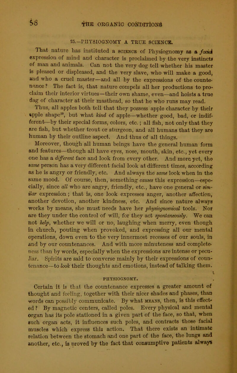 25.—PHYSIOGNOMY A TRUE SCIENCE. That nature has instituted a science of Physiognomy as a faciei expression of mind and character is proclaimed by the very instincts of man and animals. Can not the very dog tell whether his master is pleased or displeased, and the very slave, who will make a good, and who a cruel master—and all by the expressions of the counte- nance ? The fact is, that nature compels all her productions to pro- claim their interior virtues—their own shame, even—and hoists a true dag of character at their masthead, so that he who runs may read. Thus, all apples both tell that they possess apple character by their apple shape10, but what kind of apple—whether good, bad, or indif- ferent—by their special forms, colors, etc.; all fish, not only that they are fish, hut whether trout or sturgeon, and all humans that they are human by their outline aspect. And thus of all things. Moreover, though all human beings have the general human form and features—though all have eyes, nose, mouth, skin, etc., yet every one has a different face and look from every other. And more yet, the tame person has a very different facial look at different times, according as he is angry or friendly, etc. And always the same look when in the same mood. Of course, then, something causes this expression—espe- cially, since all who are angry, friendly, etc., have one general or sim- ilar expression; that is, one look expresses anger, another affection, another devotion, another kindness, etc. And since nature always works by means, she must needs have her physiognomical tools. Nor are they under the control of will, for they act spontaneously. We can not help, whether we will or no, laughing when merry, even though in church, pouting when provoked, and expressing all our mental operations, down even to the very innermost recesses of our souls, in and by our countenances. And with more minuteness and complete- ness Ilian by words, especially when the expressions are intense or pecu- liar. Spirits are said to converse mainly by their expressions of coun- tenance—to look their thoughts and emotions, instead of talking them. * PHYSIOGNOMY. Certain it is that the countenance expresses a greater amount of thought and feeling, together with their nicer shades and phases, than words can possibly communicate. By what means, then, is this effect- ed ? By magnetic centers, called poles. Every physical and mental organ has its pole stationed in a given part of the face, so that, when such organ acts, it influences such poles, and contracts tlioBe facial muscles which express this action. That there exists an intimate relation between the stomach and one part of the face, the lungs and another, etc., is Droved by the fact that consumptive patients always
