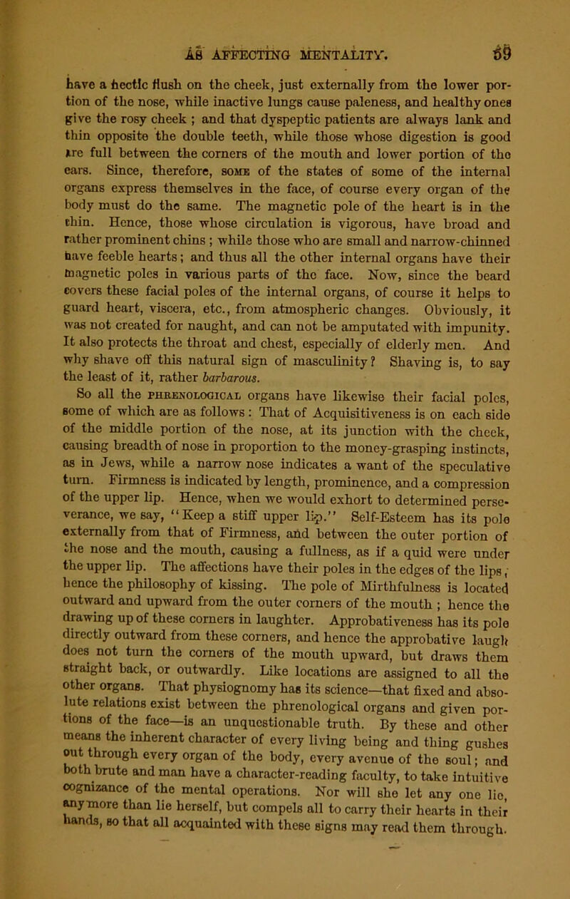 have a hectic Hush on the cheek, just externally from the lower por- tion of the nose, while inactive lungs cause paleness, and healthy ones give the rosy cheek ; and that dyspeptic patients are always lank and thin opposite the double teeth, while those whose digestion is good Are full between the corners of the mouth and lower portion of tho ears. Since, therefore, some of the states of some of the internal organs express themselves in the face, of course every organ of the body must do the same. The magnetic pole of the heart is in the thin. Hence, those whose circulation is vigorous, have broad and rather prominent chins ; while those who are small and narrow-chinned have feeble hearts; and thus all the other internal organs have their magnetic poles in various parts of the face. Now, since the beard covers these facial poles of the internal organs, of course it helps to guard heart, viscera, etc., from atmospheric changes. Obviously, it was not created for naught, and can not he amputated with impunity. It also protects the throat and chest, especially of elderly men. And why shave off this natural sign of masculinity 1 Shaving is, to say the least of it, rather barbarous. So all the phrenological organs have likewise their facial poles, some of which are as follows : That of Acquisitiveness is on each side of the middle portion of the nose, at its junction with the cheek, causing breadth of nose in proportion to the money-grasping instincts, as in Jews, while a narrow nose indicates a want of the speculative turn. Firmness is indicated by length, prominence, and a compression of the upper lip. Hence, when we would exhort to determined perse- verance, we say, “Keep a stiff upper li-p.” Self-Esteem has its pole externally from that of Firmness, and between the outer portion of the nose and the mouth, causing a fullness, as if a quid were under the upper lip. The affections have their poles in the edges of the lips, hence the philosophy of kissing. The pole of Mirthfulness is located outward and upward from the outer corners of the mouth ; hence the drawing up of these corners in laughter. Approhativeness has its pole directly outward from these corners, and hence the approbative laugh does not turn the corners of the mouth upward, but draws them straight back, or outwardly. Like locations are assigned to all the other organs. That physiognomy has its science—that fixed and abso- lute relations exist between the phrenological organs and given por- tions of the face—is an unquestionable truth. By these and other means the inherent character of every living being and thing gushes out through every organ of the body, every avenue of the soul; and both brute and man have a character-reading faculty, to take intuitive cognizance of the mental operations. Nor will she let any one lie, anymore than lie herself, but compels all to carry their hearts in their hands, so that all acquainted with these signs may read them through.