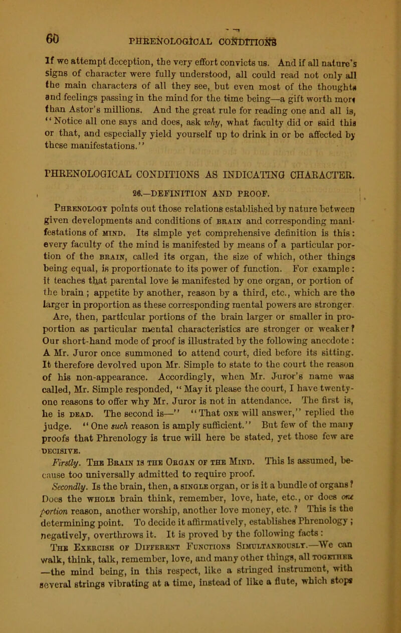 PHRENOLOGICAL COfrDITIOifS If we attempt deception, the very effort convicts us. And if all nature’s signs of character were fully understood, all could read not only all the main characters of all they see, but even most of the thoughts and feelings passing in the mind for the time being—a gift worth mon than Astor’s millions. And the great rule for reading one and all is, “Notice all one says and does, ask why, what faculty did or 6aid this or that, and especially yield yourself up to drink in or be affected by these manifestations. ’ ’ PELRENOLOGICAL CONDITIONS AS INDICATING CHARACTER. 26.—DEFINITION AND PROOF. Fiirf.nologt points out those relations established by nature between given developments and conditions of brain and corresponding mani- festations of mind. Its simple yet comprehensive definition is this: every faculty of the mind is manifested by means of a particular por- tion of the brain, called its organ, the size of which, other things being equal, is proportionate to its power of function. For example : it teaches that parental love is manifested by one organ, or portion of the brain ; appetite by another, reason by a third, etc., which are the larger in proportion as these corresponding mental powers are stronger Are, then, particular portions of the brain larger or smaller in pro- portion as particular mental characteristics are stronger or weaker 1 Our short-hand mode of proof is illustrated by the following anecdote : A Mr. Juror once summoned to attend court, died before its sitting. It therefore devolved upon Mr. Simple to state to the court the reason of his non-appearance. Accordingly, when Mr. Juror’s name was called, Mr. Simple responded, “ May it please the court, I have twenty- one reasons to offer why Mr. Juror is not in attendance. The first is, he is dead. The second is—’’ “That one will answer,” replied the judge. “ One such reason is amply sufficient.” But few of the many proofs that Phrenology is true will here be stated, yet those few are DECISIVE. Firstly. The Brain is the Organ of the Mind. This Is assumed, be- cause too universally admitted to require proof. Secondly. Is the brain, then, a single organ, or is it a bundle of organs ? Does the whole brain think, remember, love, hate, etc., or docs oru portion reason, another worship, another love money, etc. ? This is the determining point. To decide it affirmatively, establishes Phrenology ; negatively, overthrows it. It is proved by the following facts: The Exercise of Different Functions Simultaneously.—We can walk, think, talk, remember, love, and many other things, all together —the mind being, in this respect, like a stringed instrument, with several Btrings vibrating at a time, instead of like a flute, which stops