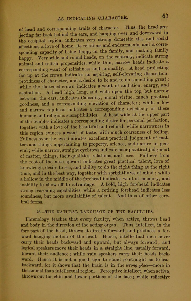 of head and corresponding traits of character. Thus, the head pro jecting far hack behind the ears, and hanging over and downward in the occipital region, indicates very strong domestic ties and social affections, a love of home, its relations and endearments, and a corre- sponding capacity of being happy in the family, and making family happy. Very wide and round heads, on the contrary, indicate strong animal and selfish propensities, while thin, narrow heads indicate a corresponding want of selfishness and animality. A head projecting far up at the crown indicates an aspiring, self-elevating disposition, proudness of character, and a desire to he and to do something great, while the flattened crown indicates a want of ambition, energy, and aspiration. A head high, long, and wide upon the top, hut narrow between the ears, indicates Causality, moral virtue, much practical goodness, and a corresponding elevation of character; while a low and narrow top-head indicates a corresponding deficiency of these humane and religious susceptibilities. A head wide at the upper part of the temples indicates a corresponding desire for personal perfection, together with a love of the beautiful and refined, while narrowness in this region evinces a want of taste, with much coarseness of feeling. Fullness over the eyes indicates excellent practical judgment of mat- ters and things appertaining to property, science, and nature in gen- eral ; while narrow, straight eyebrows indicate poor practical judgment of matter, things, their qualities, relations, and uses. Fullness from the root of the nose upward indicates great practical talent, love of knowledge, desire to see, and ability to do the right thing at the right time, and in the best way, together with sprightliness of mind ; while a hollow in the middle of the forehead indicates want of memory, and inability to show off to advantage. A hold, high forehead indicates strong reasoning capabilities, while a retiring forehead indicates less soundness, but more availability of talent. And thus of other cere- bral forms. 28.—THE NATURAL LANGUAGE OF THE FACULTIES. Phrenology teaches that every faculty, when active, throws head and body in the direction of the acting organ. Thus, intellect, in the fore part of the head, throws it directly forward, and produces a for- ward hanging motion of the head. Hence, intellectual men never carry their heads backward and upward, but always forward ; and logical speakers move their heads in a straight line, usually forward, toward their audience; while vain speakers carry their heads back- ward. Hence it is not a good sign to stand so straight as to lea backward, for it shows that the brain is in the wrong place—more in the animal than intellectual region. Perceptive intellect, when active, throws out the chin and lower portions of tho face ; while refle.ctivc