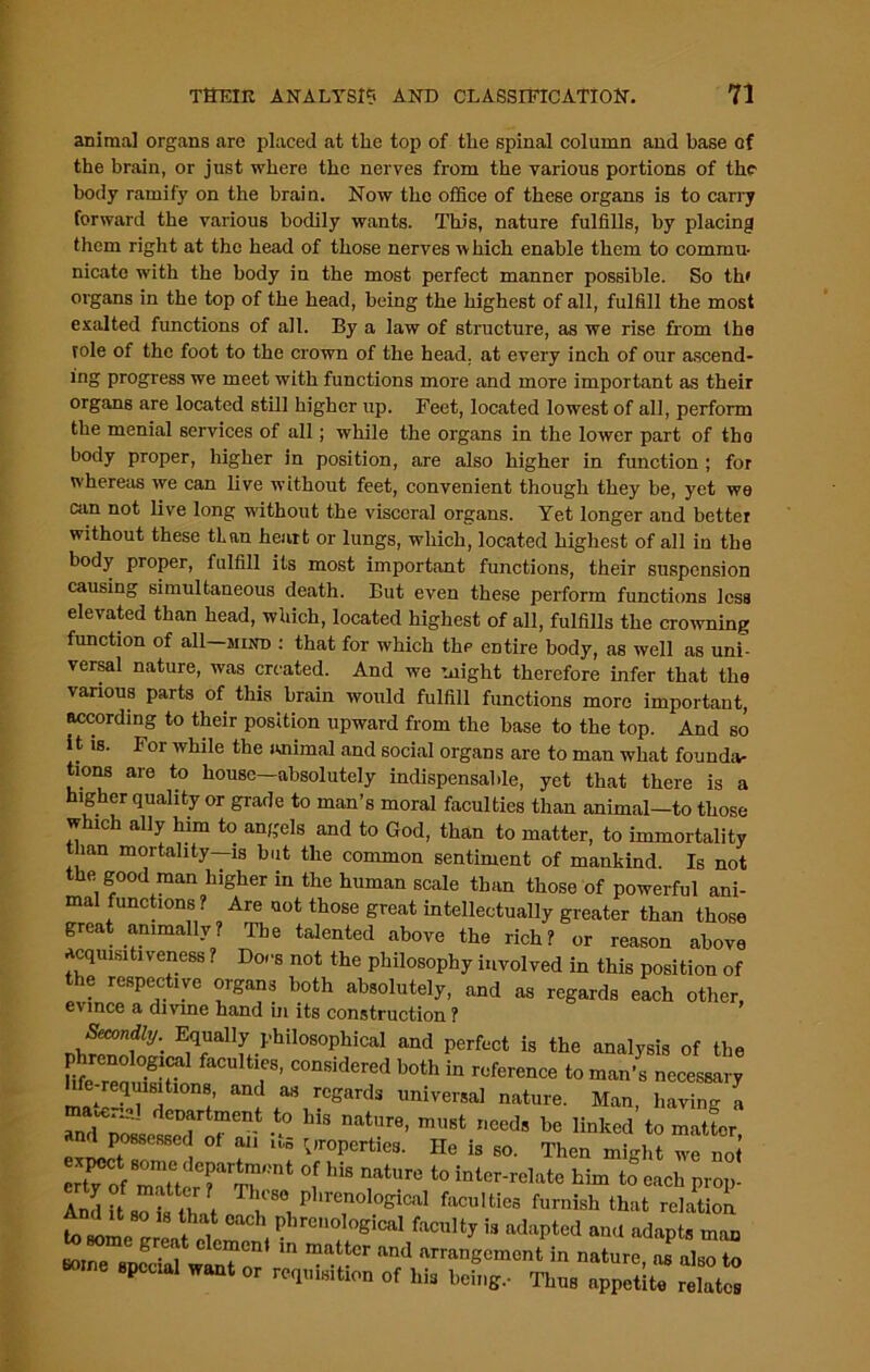 animal organs are placed at the top of the spinal column and base of the brain, or just where the nerves from the various portions of the- body ramify on the brain. Now the office of these organs is to carry forward the various bodily wants. This, nature fulfills, by placing them right at the head of those nerves which enable them to commu- nicate with the body in the most perfect manner possible. So th» organs in the top of the head, being the highest of all, fulfill the most exalted functions of all. By a law of structure, as we rise from the role of the foot to the crown of the head, at every inch of our ascend- ing progress we meet with functions more and more important as their organs are located still higher up. Feet, located lowest of all, perform the menial services of all; while the organs in the lower part of tho body proper, higher in position, are also higher in function ; for whereas we can live without feet, convenient though they be, yet we can not live long without the visceral organs. Yet longer and better without these tlan heart or lungs, which, located highest of all in the body proper, fulfill its most important functions, their suspension causing simultaneous death. But even these perform functions less elevated than head, which, located highest of all, fulfills the crowning function of all—mind : that for which the entire body, as well as uni- versal nature, was created. And we might therefore infer that the various parts of this brain would fulfill functions more important, according to their position upward from the base to the top. And so it is. For while the animal and social organs are to man what founda- tions are to house—absolutely indispensable, yet that there is a higher quality or grade to man’s moral faculties than animal—to those which ally him to angels and to God, than to matter, to immortality than mortality—is but the common sentiment of mankind. Is not the good man higher in the human scale than those of powerful ani- mal functions ? Are uot those great intellectually greater than those great annually? The talented above the rich? or reason above acquisitiveness ? Docs not the philosophy involved in this position of the respective organs both absolutely, and as regards each other, evince a divine hand in its construction ? JrZfZ- ^fUallfi-philOSOphiCal and PerfMt is the analysis of the phrenological faculties, considered both in reference to man’s necessary hfe-reqmsitmns, and as regards universal nature. Man, having a 2, ; TtmCnt t0 Ws nature> ™*t needs he linked to matter and possessed of an its properties. He is so. Then might we not’ erty 0 rU rTrnt °,f ^ t0 intor'rul:ltc him to each prop- And H sMs that T |tS0 ri lleno,ogical faculties furnish that relation to I , 1 PhrenoloS>cal faculty is adapted and adapts man to some great element in matter and arrangement in nature a l 8pCClal Want 0r of Ms 1 Jig, Thus appetite ££
