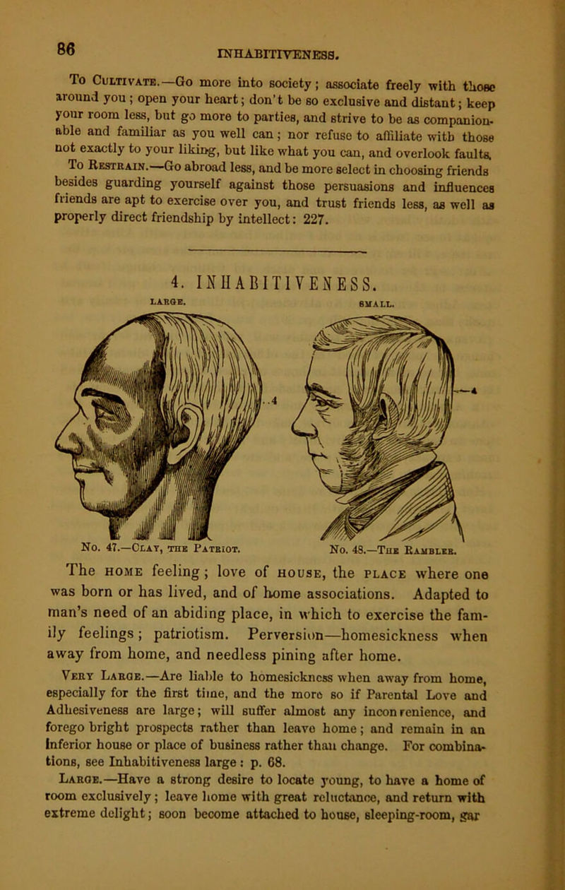 INHABITIVENESS. To Cultivate.—Go more into society; associate freely with those around you ; open your heart; don’t be so exclusive and distant; keep your room less, but go more to parties, and strive to be as companion- able and familiar as you well can; nor refuse to affiliate with those not exactly to your liking, but like what you can, and overlook faults. To Restrain. Go abroad less, and be more select in choosing friends besides guarding yourself against those persuasions and influences friends are apt to exercise over you, and trust friends less, as well as properly direct friendship by intellect: 227. The home feeling ; love of house, the place where one was born or has lived, and of home associations. Adapted to man’s need of an abiding place, in which to exercise the fam- ily feelings ; patriotism. Perversion—homesickness when away from home, and needless pining after home. Very Large.—Are liable to homesickness when away from home, especially for the first time, and the more so if Parental Love and Adhesiveness are large; will suffer almost any incon renience, and forego bright prospects rather than leave home; and remain in an inferior house or place of business rather than change. For combina- tions, see Inhabitiveness large: p. 68. Large.—Have a strong desire to locate young, to have a home of room exclusively; leave home with great reluctance, and return with extreme delight; soon become attached to house, sleeping-room, gar 4. INHABITIVENESS. No. 47.—Clay, the Patriot. 4 No. 48.—The Bambleb.