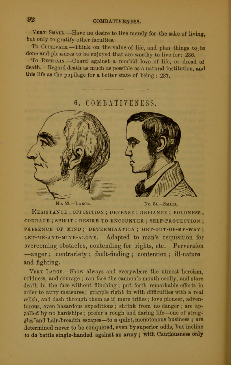 Very Small.—Have no desire to live merely for the sake of living, but only to gratify other faculties. To Cultivate.—Think on the value of life, and plan things to, bo done and pleasures to be enjoyed that are worthy to live for: 236. To Restrain.—Guard against a morbid love of life, or dread of death. Regard death as much as possible as a natural institution, and tiris life as the pupilage for a better state of being: 237. 6. COMBATIVENESS. No. 53.—Large. No. 54.—Small. Resistance ; opposition ; defense ; defiance ; boldness , courage ; spirit ; desire to encounter ; self-protection ; presence of mind ; determination ; oet-out-of-my-way ; let-me-and-mine-alone. Adapted to man’s requisition for overcoming obstacles, contending for rights, etc. Perversion >—anger ; contrariety ; fault-finding ; contention ; ill-nature and fighting. Very Large.—Show always and everywhere the utmost heroism, Doldness, and courage ; can face the cannon’s mouth coolly, and stare death in the face without flinching; put forth remarkable efforts in order to carry measures ; grapple right in with difficulties with a real lelish, and dash through them as if mere trifles ; love pioneer, adven- turous, even hazardous expeditions ; shrink from no danger; are ap- palled by no hardships ; prefer a rough and daring life—one of strug- gles* and liair-hreadth escapes—to a quiet, monotonous business ; are determined never to be conquered, even by superior odds, but incline to do battle single-handed against an army ; With Cautiousness only