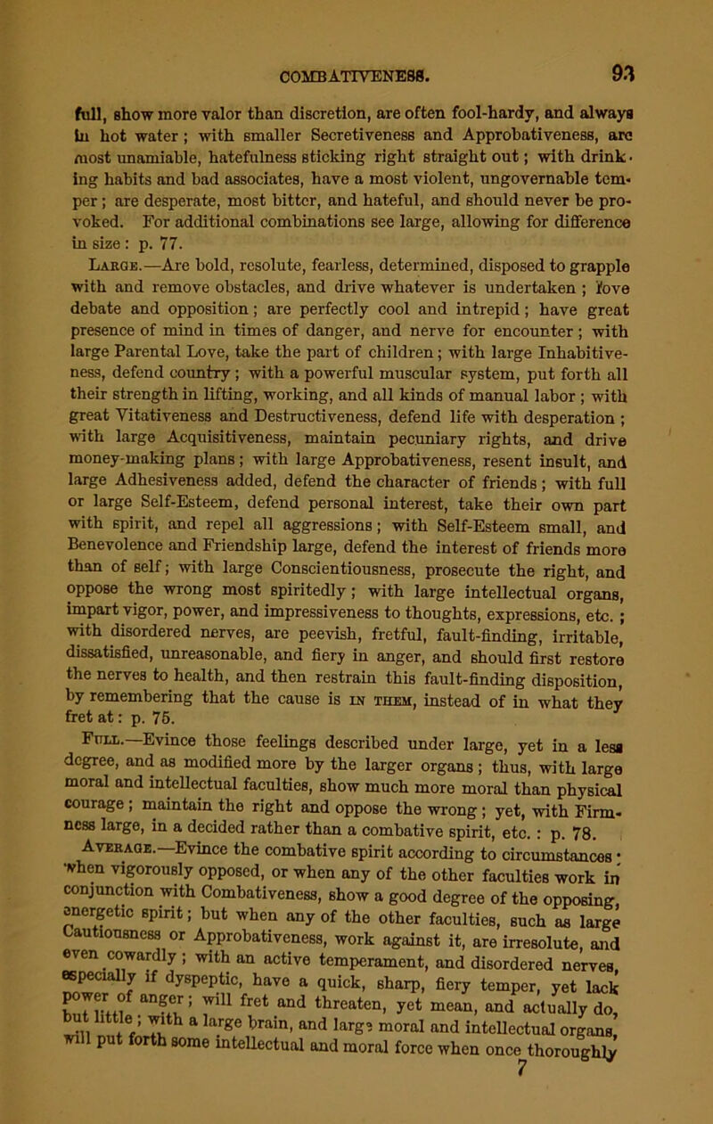 full, show more valor than discretion, are often fool-hardv, and always in hot water; with smaller Secretiveness and Approhativeness, arc most imamiable, hatefulness sticking right straight out; with drink • ing habits and bad associates, have a most violent, ungovernable tem- per ; are desperate, most hitter, and hateful, and should never be pro- voked. For additional combinations see large, allowing for difference in size : p. 77. Large.—Are hold, resolute, fearless, determined, disposed to grapple with and remove obstacles, and drive whatever is undertaken ; iove debate and opposition; are perfectly cool and intrepid; have great presence of mind in times of danger, and nerve for encounter ; with large Parental Love, take the part of children; with large Inhabitive- ness, defend country ; with a powerful muscular system, put forth all their strength in lifting, working, and all kinds of manual labor ; with great Yitativeness and Destructiveness, defend life with desperation ; with large Acquisitiveness, maintain pecuniary rights, and drive money-making plans; with large Approhativeness, resent insult, and large Adhesiveness added, defend the character of friends; with full or large Self-Esteem, defend personal interest, take their own part with spirit, and repel all aggressions; with Self-Esteem small, and Benevolence and Friendship large, defend the interest of friends more than of self; with large Conscientiousness, prosecute the right, and oppose the wrong most spiritedly; with large intellectual organs, impart vigor, power, and impressiveness to thoughts, expressions, etc. ; with disordered nerves, are peevish, fretful, fault-finding, irritable, dissatisfied, unreasonable, and fiery in anger, and should first restore the nerves to health, and then restrain this fault-finding disposition, by remembering that the cause is in them, instead of in what they fret at: p. 75. Full.—Evince those feelings described under large, yet in a less degree, and as modified more by the larger organs ; thus, with large moral and intellectual faculties, show much more moral than physical courage ; maintain the right and oppose the wrong; yet, with Firm- ness large, in a decided rather than a combative spirit, etc.: p. 78. Average.— Evince the combative spirit according to circumstances • when vigorously opposed, or when any of the other faculties work in conjunction with Combativeness, show a good degree of the opposing, energetic spirit; hut when any of the other faculties, such as large Cautiousness or Approhativeness, work against it, are irresolute, and even cowardly ; with an active temperament, and disordered nerves especially if dyspeptic, have a quick, sharp, fiery temper, yet lack power o anger; will fret and threaten, yet mean, and actually do, ■J* JV T‘th a la.rgc train< and ^ moral and intellectual organs, pu or some intellectual and moral force when once thoroughly