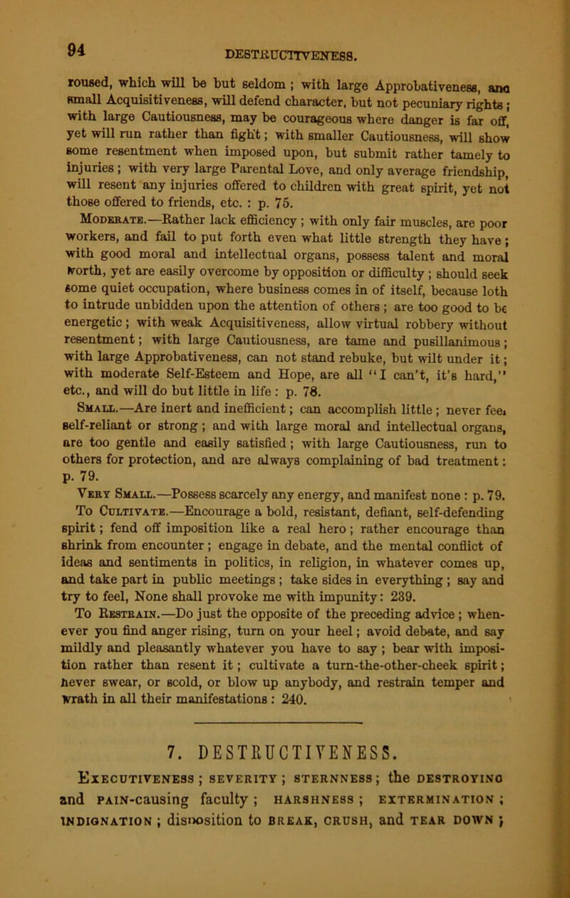 roused, which will be but seldom ; with large Approhativeness, ana small Acquisitiveness, will defend character, but not pecuniary rights; with large Cautiousness, may be courageous where danger is far off, yet will run rather than fight; with smaller Cautiousness, will show some resentment when imposed upon, but submit rather tamely to injuries ; with very large Parental Love, and only average friendship, will resent any injuries offered to children with great spirit, yet not those offered to friends, etc. : p. 75. Moderate.—Rather lack efficiency ; with only fair muscles, are poor workers, and fail to put forth even what little strength they have; with good moral and intellectual organs, possess talent and moral frorth, yet are easily overcome by opposition or difficulty ; should seek some quiet occupation, where business comes in of itself, because loth to intrude unbidden upon the attention of others ; are too good to be energetic ; with weak Acquisitiveness, allow virtual robbery without resentment; with large Cautiousness, are tame and pusillanimous; with large Approhativeness, can not stand rebuke, but wilt under it; with moderate Self-Esteem and Hope, are all “I can’t, it’s hard,” etc., and will do but little in life: p. 78. Small.—Are inert and inefficient; can accomplish little; never fee* Belf-reliant or strong ; and with large moral and intellectual organs, are too gentle and easily satisfied; with large Cautiousness, run to others for protection, and are always complaining of bad treatment: p. 79. Very Small.—Possess scarcely any energy, and manifest none: p. 79. To Cultivate.—Encourage a bold, resistant, defiant, self-defending spirit; fend off imposition like a real hero; rather encourage than shrink from encounter; engage in debate, and the mental conflict of ideas and sentiments in politics, in religion, in whatever comes up, and take part in public meetings; take sides in everything; say and try to feel, None shall provoke me with impunity: 239. To Restrain.—Do just the opposite of the preceding advice; when- ever you find anger rising, turn on your heel; avoid debate, and say mildly and pleasantly whatever you have to say ; bear with imposi- tion rather than resent it; cultivate a tum-the-other-cheek spirit; never swear, or scold, or blow up anybody, and restrain temper and Wrath in all their manifestations: 240. 7. DESTRUCTIVENESS. Executiveness; severity; sternness; the destroying and PAiN-causing faculty ; harshness ; extermination ; indignation ; disi>osition to break, crush, and tear down ;