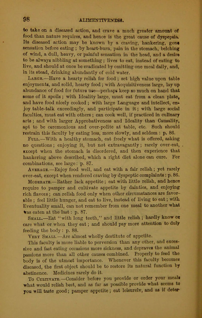 to take on a diseased action, and crave a much greater amount of food than nature requires, and hence is the great cause of dyspepsia. Its diseased action may he known by a craving, hankering, gone sensation before eating ; by heart-burn, pain in the stomach, belching of wind, a dull, heavy, or painful sensation in the head, and a desire to ha always nibbling at something ; lives to eat, instead of eating to live, and should at once be eradicated by omitting one meal daily, and, in its stead, drinking abundantly of cold water. Large.—Have a hearty relish for food ; set high value upon table enjoyments, and solid, hearty food ; with Acquisitiveness large, lay up abundance of food for future use—perhaps keep so much on hand that some of it spoils; with Ideality large, must eat from a clean plate, and have food nicely cooked ; with large Language and intellect, en- joy table-talk exceedingly, and participate in it; with large social faculties, must eat with others ; can cook well, if practiced in culinary arts ; and with larger Approbativeness and Ideality than Causality, apt to be ceremonious and over-polite at table, etc. Such should restrain this faculty by eating less, more slowly, and seldom : p. 86. Full.—With a healthy stomach, eat freely what is offered, asking no questions; enjoying it, but not extravagantly; rarely over-eat, txcept when the stomach is disordered, and then experience that hankering above described, which a right diet alone can cure. For combinations, see large: p. 87. Average.—Enjoy food well, and eat with a fair relish; yet rarely over-eat, except when rendered craving by dyspeptic complai nts: p. 86. Moderate.—Rather lack appetite; eat with little relish, and hence require to pamper and cultivate appetite by dainties, and enjoying rich flavors; can relish food only when other circumstances are favor- able ; feel little hunger, and eat to live, instead of living to eat; with Eventuality small, can not remember from one meal to another what tras eaten at the last: p. 87. Small.—Eat “with long teeth,’’ and little relish ; hardly know or care what or when they eat; and should pay more attention to duly feeding the body : p. 88. Very Small.—Are almost wholly destitute of appetite. This faculty is more liable to perversion than any other, and exces- sive and fast eating occasions more sickness, and depraves the animal passions more than all other causes combined. Properly to feed the body is of the utmost importance. 'Whenever this faculty becomes diseased, the first object should be to restore its natural function by abstinence. Medicines rarely do it. To Cultivate.—Consider before you provide or order your meals what would relish best, and as far as possible provide what seems Ui you viill taste good; pamper appetite; cat leisurelv, and as if deter