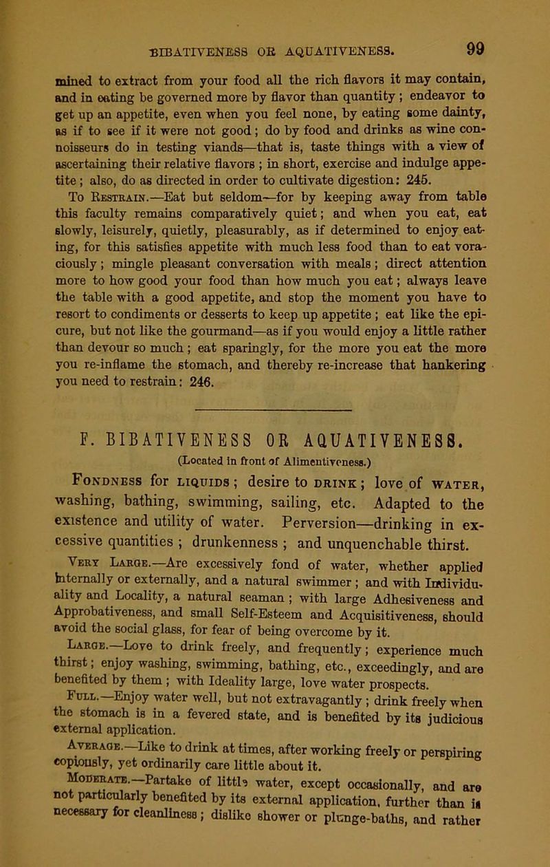 BIBATIVENES8 OR AQUATIVENESS. mined to extract from your food all the rich flavors it may contain, and in eating be governed more by flavor than quantity ; endeavor to get up an appetite, even when you feel none, by eating some dainty, as if to see if it were not good ; do by food and drinks as wine con- noisseurs do in testing viands—that is, taste things with a view of ascertaining their relative flavors ; in short, exercise and indulge appe- tite ; also, do as directed in order to cultivate digestion: 245. To Restrain.—Eat hut seldom—for by keeping away from table this faculty remains comparatively quiet; and when you eat, eat slowly, leisurely, quietly, pleasurably, as if determined to enjoy eat- ing, for this satisfies appetite with much less food than to eat vora- ciously ; mingle pleasant conversation with meals; direct attention more to how good your food than how much you eat; always leave the table with a good appetite, and stop the moment you have to resort to condiments or desserts to keep up appetite ; eat like the epi- cure, but not like the gourmand—as if you would enjoy a little rather than devour so much ; eat sparingly, for the more you eat the more you re-inflame the stomach, and thereby re-increase that hankering you need to restrain: 246. F. BIBATIVENESS OR AQUATIVENESS. (Located In front of Alimentiveness.) Fondness for liquids; desire to drink ; love of water, washing, bathing, swimming, sailing, etc. Adapted to the existence and utility of water. Perversion—drinking in ex- cessive quantities ; drunkenness ; and unquenchable thirst. Very Laroe.—Are excessively fond of water, whether applied internally or externally, and a natural swimmer ; and with Individu- ality and Locality, a natural seaman ; with large Adhesiveness and Approbativeness, and small Self-Esteem and Acquisitiveness, should avoid the social glass, for fear of being overcome by it. Large.—Love to drink freely, and frequently; experience much thirst; enjoy washing, swimming, bathing, etc., exceedingly, and are benefited by them ; with Ideality large, love water prospects. Full.—Enjoy water well, but not extravagantly ; drink freely when the stomach is in a fevered state, and is benefited by its judicious external application. Average.—Like to drink at times, after working freely or perspiring copiously, yet ordinarily care little about it. Moderate.—Partake of littb water, except occasionally, and aro not particularly benefited by its external application, further than i« necessary for cleanliness; disliko shower or plunge-baths, and rather