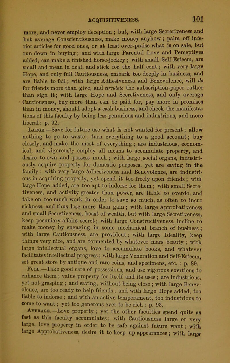 more, and never employ deception ; but, with large Secretiveness and but average Conscientiousness, make money anyhow; palm off infe- rior articles for good ones, or at least over-praise what is on sale, but run down in buying ; and with large Parental Love and Perceptives added, can make a finished horse-jockey ; with small Self-Esteem, are small and mean in deal, and stick for the half cent; with very large Hope, and only full Cautiousness, embark too deeply in business, and are liable to fail; with large Adhesiveness and Benevolence, will do for friends more than give, and circulate the subscription-paper rather than sign it; with large Hope and Secretiveness, and only average Cautiousness, buy more than can be paid for, pay more in promises than in money, should adopt a cash business, and check the manifesta- tions of this faculty by being less penurious and industrious, and more liberal: p. 92. Large.—Save for future use what is not wanted for present; allow nothing to go to waste; turn everything to a good account; buy closely, and make the most of everything ; aro industrious, econom- ical, and vigorously employ all means to accumulate property, and desire to own and possess much ; with large social organs, industri- ously acquire property for domestic purposes, yet are saving in the family ; with very large Adhesiveness nnd Benevolence, are industri- ous in acquiring property, yet spend it too freely upon friends ; with large Hope added, are too apt to indorse for them ; with small Secre- tiveness, and activity greater than power, are liable to overdo, and take on too much work in order to save so much, as often to incur sickness, and thus lose more than gain ; with large Approbativeness and small Secretiveness, boast of wealth, but with large Secretiveness, keep pecuniary affairs secret; with large Constructiveness, incline to make money by engaging in some mechanical branch of business ; with large Cautiousness, are provident; with large Ideality, keep things very nice, and are tormented by whatever mars beauty ; with large intellectual organs, love to accumulate books, and whatever facilitates intellectual progress; with large Veneration and Self-Esteem, set great store by antique and rare coins, and specimens, etc. : p. 89. Full.—Take good care of possessions, and use vigorous exertions to enhance them ; value property for itself and its uses ; are industrious, yet not grasping ; and saving, without being close ; with large Benev- olence, are too ready to help friends ; and with large Hope added, too liable to indorse ; and with an active temperament, too industrious to come to want; yet too generous ever to be rich : p. 93. Average.—Love property; yet the other faculties spend quite as fast as this faculty accumulates ; with Cautiousness large or very large, love property in order to bo safe against future want; with largo Approbativeness, desire it to keep up appearances; with larg»