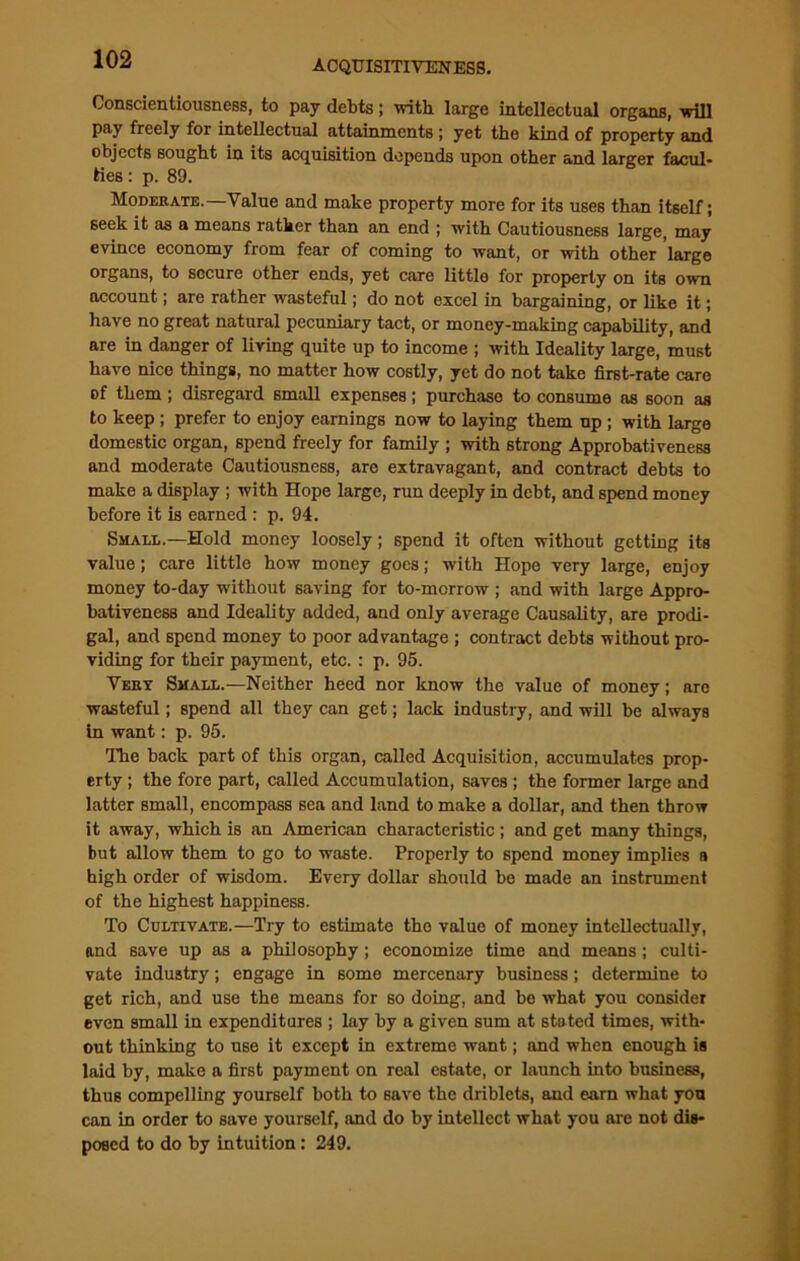 Conscientiousness, to pay debts; with large intellectual organs, will pay freely for intellectual attainments ; yet the kind of property and objects sought in its acquisition depends upon other and larger facul- ties : p. 89. Moderate.—Value and make property more for its uses than itself; seek it as a means rather than an end ; with Cautiousness large, may evince economy from fear of coming to want, or with other large organs, to secure other ends, yet care littlo for property on its own account; are rather wasteful; do not excel in bargaining, or like it; have no great natural pecuniary tact, or money-making capability, and are in danger of living quite up to income ; with Ideality large, must have nice things, no matter how costly, yet do not take first-rate care of them; disregard small expenses; purchase to consume as soon as to keep ; prefer to enjoy earnings now to laying them up ; with large domestic organ, spend freely for family ; with strong Approbativeness and moderate Cautiousness, are extravagant, and contract debts to make a display ; with Hope large, run deeply in debt, and spend money before it is earned : p. 94. Small.—Hold money loosely; spend it often without getting its value; care little how money goes; with Hope very large, enjoy money to-day without saving for to-morrow ; and with large Appro- bativeness and Ideality added, and only average Causality, are prodi- gal, and spend money to poor advantage ; contract debts without pro- viding for their payment, etc.: p. 95. Very Small.—Neither heed nor know the value of money; are wasteful; spend all they can get; lack industry, and will be always in want: p. 95. The back part of this organ, called Acquisition, accumulates prop- erty ; the fore part, called Accumulation, saves ; the former large and latter small, encompass sea and land to make a dollar, and then throw it away, which is an American characteristic ; and get many things, but allow them to go to waste. Properly to spend money implies a high order of wisdom. Every dollar should be made an instrument of the highest happiness. To Cultivate.—Try to estimate the value of money intellectually, and save up as a philosophy ; economize time and means ; culti- vate industry; engage in some mercenary business; determine to get rich, and use the means for so doing, and be what you consider even small in expenditures ; lay by a given sum at stated times, with- out thinking to use it except in extreme want; and when enough is laid by, make a first payment on real estate, or launch into business, thus compelling yourself both to save the driblets, and earn what you can in order to save yourself, and do by intellect what you are not dis- posed to do by intuition: 249.
