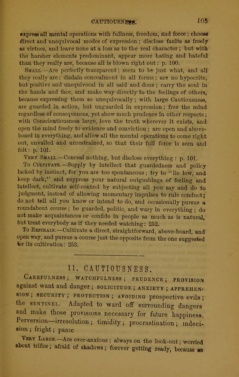 CAUTIOUSNESS, JOS express all mental operations with fullness, freedom, £tnd force ; choose direct and unequivocal modes of expression ; disclose faults as freely as virtues, and leave none at a loss as to the real character ; but with the harsher elements predominant, appear more hating and hateful than they really are, because all is blown right out: p. 100. Small.—Are perfectly transparent; seem to be just what, and all they really are ; disdain concealment in all forms ; are no hypocrite, but positive and unequivocal in all said and done ; carry the soul in the hands and face, and make way directly to the feelings of others, because expressing them so unequivocally; with large Cautiousness, are guarded in action, but unguarded in expression; free the mind regardless of consequences, yet show much prudence in other respects ; with Conscientiousness large, love the truth wherever it exists, and open the mind freely to evidence and conviction ; are open and above- board in everything, and allow all the mental operations to come right out, unvailed and unrestrained, so that their full force is seen and felt: p. 101. Very Small.—Conceal nothing, but disclose everything : p. 101. To Cultivate.—Supply by intellect that guardedness and policy lacked by instinct, for you are too spontaneous ; try to “lie low, and keep dark,” and suppress your natural outgushings of feeling and intellect, cultivate self-control by subjecting all you say and do to judgment, instead of allowing momentary impulses to rule conduct; do not tell all you know or intend to do, and occasionally pursue a roundabout course ; be guarded, politic, and wary in everything ; do not make acquaintances or confide in people as much as is natural, but treat everybody as if they needed watching: 252. To Restrain.—Cultivate a direct, straightforward, above-board, and open way, and pursue a course just the opposite from the one suggested for its cultivation: 253. 11. CAUTIOUSNESS. Carefulness; watchfulness; prudence; provision against want and danger ; solicitude ; anxiety ; apprehen- sion ; security ; protection ; avoiding prospective evils ; the sentinel. Adapted to ward off surrounding dangers and make those provisions necessary for future happiness. Perversion irresolution ; timidity ; procrastination ; indeci- sion ; fright; panic Very Large.—Are over-anxious ; always on the look-out; worried about trifles; afraid of shadows; forever getting ready, because ao