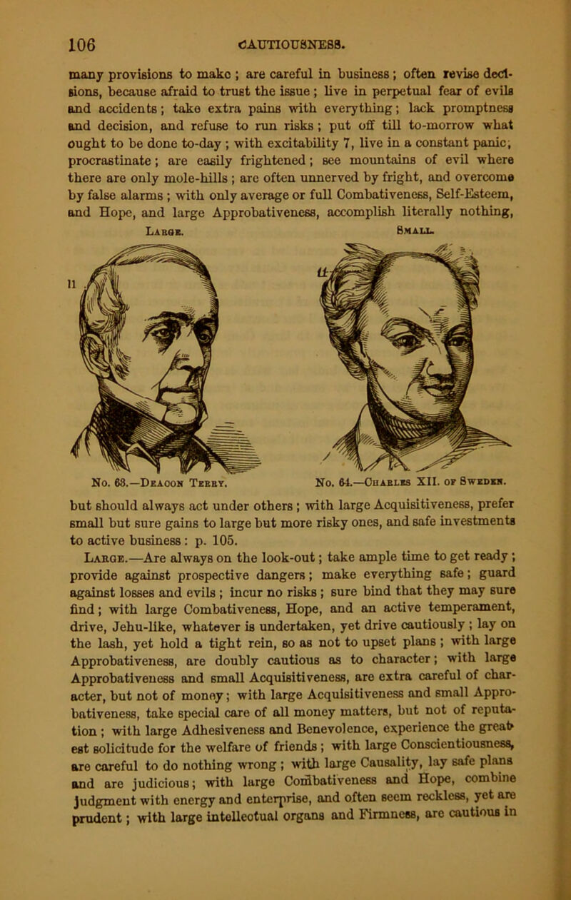many provisions to make ; are careful in business; often revise deci- sions, because afraid to trust the issue ; live in perpetual fear of evils and accidents; take extra pains with everything; lack promptness and decision, and refuse to run risks; put off till to-morrow what ought to be done to-day ; with excitability 7, live in a constant panic, procrastinate; are easily frightened; see mountains of evil where there are only mole-hills ; are often unnerved by fright, and overcome by false alarms ; with only average or full Combativeness, Self-Esteem, and Hope, and large Approbativene68, accomplish literally nothing, Labor. Bmalx. No. 68.—Deacon Terry. No. 64.—Charles XII. of Swedes. but should always act under others ; with large Acquisitiveness, prefer small but sure gains to large but more risky ones, and safe investments to active business: p. 105. Lahoe.—Are always on the look-out; take ample time to get ready; provide against prospective dangers; make everything safe; guard against losses and evils ; incur no risks ; sure bind that they may sure find; with large Combativeness, Hope, and an active temperament, drive, Jehu-like, whatever is undertaken, yet drive cautiously ; lay on the lash, yet hold a tight rein, so as not to upset plans ; with large Approbativeness, are doubly cautious as to character; with large Approbativeuess and small Acquisitiveness, are extra careful of char- acter, but not of money; with large Acquisitiveness and 6mall Appro- bativeness, take special care of all money matters, but not of reputa- tion ; with large Adhesiveness and Benevolence, experience the great est solicitude for the welfare of friends; with large Conscientiousness, are careful to do nothing wrong ; with large Causality, lay safe plans and are judicious; with large Corfibativeness and Hope, combine judgment with energy and enterprise, and often seem reckless, yet are prudent; with large intellectual organs and Firmness, are cautious in