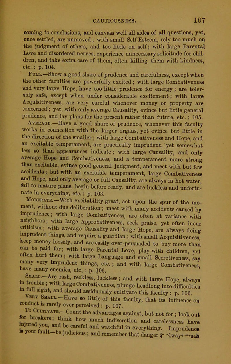 eomiiig to conclusions, anil canvass well all sides of all questions, yet, once settled, are unmoved; with small Self-Esteem, rely too much on the judgment of others, and too little on self; with large Parental Love and disordered nerves, experience unnecessary solicitude for chil- dren, and take extra care of them, often killing them with kindness, etc. : p. 104. Full.—Show a good share uf prudence and carefulness, except when the other faculties are powerfully excited ; with large Combativenesa and very large Hope, have too little prudence for energy ; are toler- ably safe, except when under considerable excitement; with large Acquisitiveness, are very careful whenever money or property are concerned ; yet, with only average Causality, evince but little general prudence, and lay plans for the present rather than future, etc. : 105. Average.—Have a good share of prudence, whenever this faculty works in connection with the larger organs, yet evince but little in the direction of the smaller; with large Combativeness and Hope, and an excitable temperament, are practically imprudent, yet somewhat less so than appearances indicate; with large Causality, and only average Hope and Combativeness, and a temperament more strong than excitable, evince good general judgment, and meet with but few accidents; but with an excitable temperament, large Combativeness and Hope, and only average or full Causality, are always in hot water, fail to mature plans, begin before ready, and are luckless and unfortu- nate in everything, etc.: p. 103. Moderate.—With excitability great, act upon the spur of the mo- ment, without due deliberation ; meet with many accidents caused by imprudence; with large Combativeness, are often at variance with neighbors; with large Approbativeness, seek praise, yet often incur criticism; with average Causality and large Hope, are always doing imprudent things, and require a guardian ; with small Acquisitiveness, keep money loosely, and are easily over-persuaded to buy more than can be paid for; with large Parental Love, play with children, yet often hurt them; with large Language and small Secretiveness, say many very imprudent things, etc.; and with large Combativeness have many enemies, etc.: p. 106. Small —Are rash, reckless, luckless; and with large Hope, always n trouble ; with large Combativene«s, plunge headlong into difficulties u I sight, and should assiduously cultivate this faculty : p 106 Very Shall.-Have so little of this faculty, that its influence on conduct is rarely ever perceived : p. 107. To'Cultivate.—Count the advantages against, but not for ; look out JnL i er81 t,hmk h0w much “discretion and carelessness have LvornfanU an bGreM and Watchful in evei7th“g- Imprudence your fault—bo Judicious ; and remember that danger j- -Iway^uUj