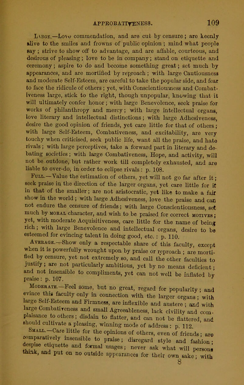 Lvrge.—Lovo commendation, and are cut by censure; are keenly alive to the smiles and frowns of public opinion; mind what people say ; strive to show off to advantage, and are affable, courteous, and desirous of pleasing; love to be in company; stand on etiquette and ceremony; aspire to do and become something great; set much by appearances, and are mortified by reproach; with large Cautiousness and moderate Self-Esteem, are careful to take the popular side, and fear to face the ridicule of others ; yet, with Conscientiousness and Combat- iveness large, stick to the right, though unpopular, knowing that it will ultimately confer honor ; with large Benevolence, seek praise for works of philanthropy and mercy; with large intellectual organs, love literary and intellectual distinctions; with large Adhesiveness, desire the good opinion of friends, yet care little for that of others ; with large Self-Esteem, Combativeness, and excitability, are very touchy when criticised, seek public life, want all the praise, and hate rivals ; with large perceptives, take a forward part in literary and de- bating societies ; with large Combativeness, Hope, and activity, will not be outdone, but rather work till completely exhausted, and are liable to over-do, in order to eclipse rivals : p. 108. Full.—Value the estimation of others, yet will not go far after it; seek praise in the direction of the larger organs, yet care little for it in that of the smaller; are not aristocratic, yet like to make a fair show in the world ; with large Adhesiveness, love the praise and can not endure the censure of friends; with large Conscientiousness, set much by moral character, and wish to be praised for correct motives ; yet, with moderate Acquisitiveness, care little for the name of being rich; with large Benevolence and intellectual organs, desire to bo esteemed for evincing talent in doing good, etc.: p. 110. Average.—Show only a respectable share of this faculty, except when it is powerfully wrought upon by praise or reproach ; are morti- fied by censure, yet not extremely so, and call the other faculties to justify; are not particularly ambitious, yet by no means deficient; and not insensible to compliments, yet can not well be inflated bv praise: p. 107. Moderate.—Feel some, but no great, regard for popularity ; and evince this faculty only in connection with the larger organs ; with large Self-Esteem and Firmness, are inflexible and austere ; and with large Combativeness and small Agreeableness, lack civility and com- plaisance to others; disdain to flatter, and can not be flattered, and should cultivate a pleasing, winning mode of address : p. 112. Small —Care little for the opinions of others, even of friends ; aro comparatively insensible to praise; disregard style and fashion- despise etiquette and formal usages; never ask what will persons think, and put on no outside appearances for their own sake; with 8