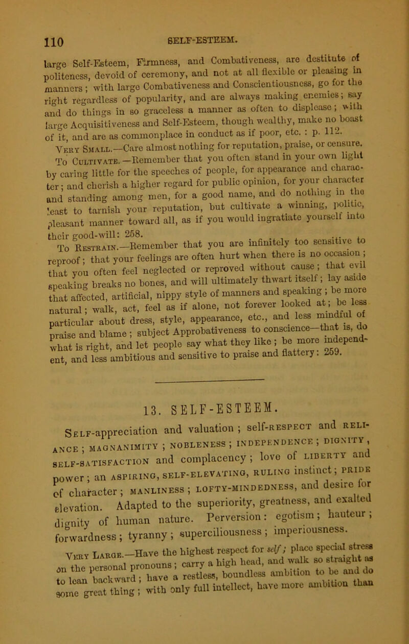 large Self-Esteem, Firmness, and Combativeness, are destitute of politeness, devoid of ceremony, and not at all flexible or pleasing in manners • with large Combativeness and Conscientiousness, go for the right regardless of popularity, and are always making. enemies; say and do things in so graceless a manner as often to displease; with large Acquisitiveness and Self-Esteem, though wealthy, make no boast of it and arc as commonplace in conduct as if poor, etc. : p. H — Very Small.—Care almost nothing for reputation, praise, or censure. To Cultivate. -Remember that you often stand in your own light by caring little for the speeches of people, for appearance and charac- ter; and cherish a higher regard for public opinion, for your character and standing among men, for a good name, and do nothing in the ’east to tarnish your reputation, but cultivate a winning, politic, pleasant manner toward all, as if you would ingratiate yourself into their good-will; 258. ... ._ To Restrain.—Remember that you are infinitely too sensitive to reproof; that your feelings are often hurt when there is no occasion ; that you often feel neglected or reproved without cause; that evil speaking breaks no bones, and will ultimately thwart itself; lay aside that affected, artificial, nippy style of manners and spe^g; be natural; walk, act, feel as if alone, not forever looked at. be has particular about dress, style, appearance, etc., and less mindiu praise and blame ; subject Approbativeness to conscience-that is do what is right, and let people say what they like ; be more ^depend- ent, and less ambitious and sensitive to praise and flattciy. *69. 13. SELF-ESTEEM. SELF-appreciation and valuation ; self-RESPECT and reli- ance ; MAGNANIMITY ; NOBLENESS; INDEPENDENCE; DIGNITY, self-satisfaction and complacency ; love of liberty an power; an aspiring, self-elevating, ruling instinct; pride of character ; manliness; lofty-mindedness, and desirefor elevation. Adapted to the superiority, greatness, and exalted dignity of human nature. Perversion: egotism; hauteur; forwardness; tyranny ; superciliousness ; imperiousness. ,T j prove the highest respect for self; place special stress Vkry L^QB--foanVoeu“e Xy a high head, and walk so straight as on the person P > re6tless, boundless ambition to be and do aom^great thing ; with only full intellect, have more ambition than