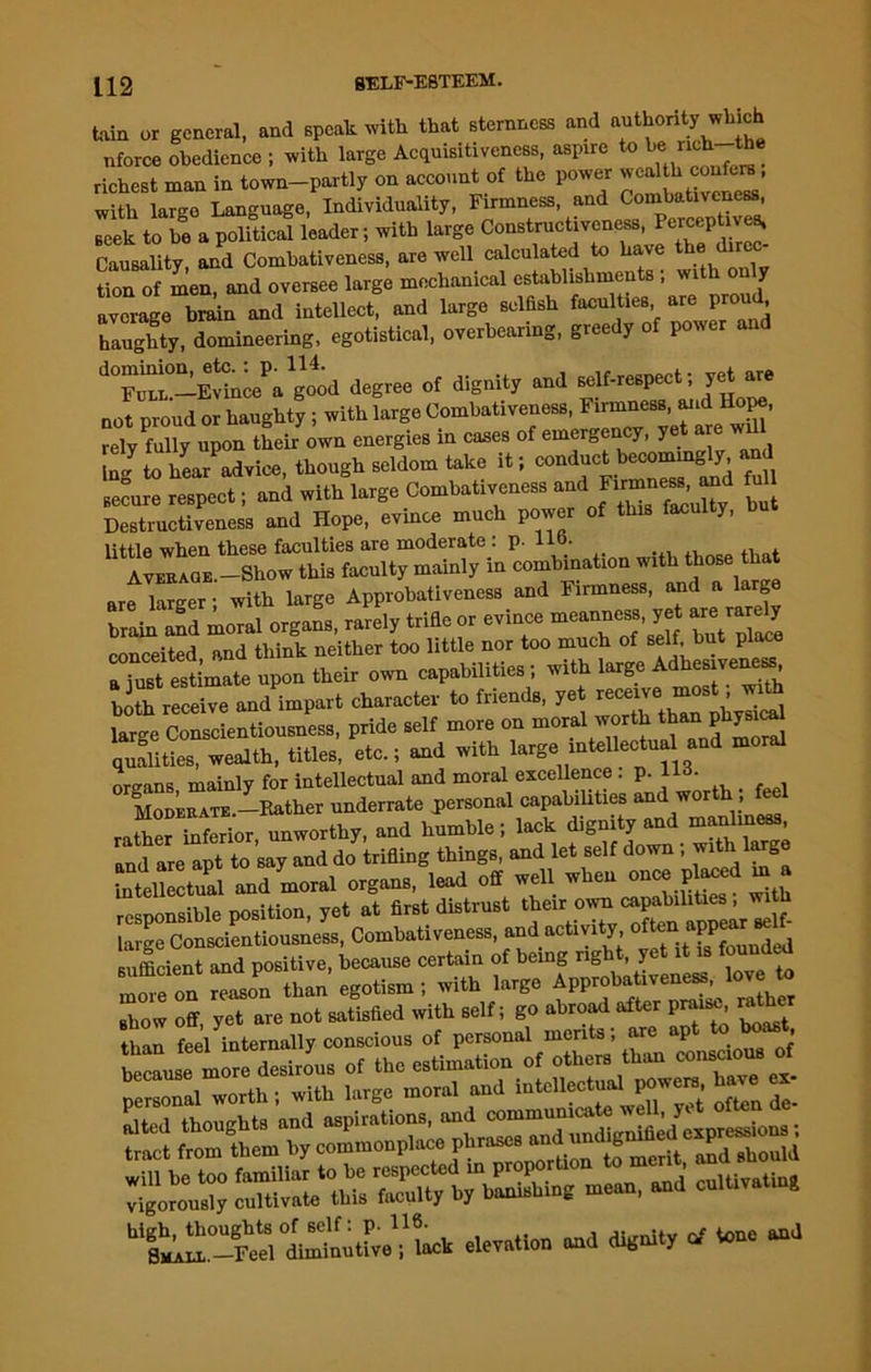 tain or general, and speak with that sternness and authority which nforce obedience ; with large Acquisitiveness, aspire to b^lch th . richest man in town-partly on account of the power weal h confer,, with largo Language, Individuality, Firmness, and Combativeness, seek to be a political leader; with large Constructiveness, Ferceptivea, Causality and Combativeness, are well calculated to have the dir tion of men, and oversee large mechanical establishments ; with on y average bmin and intellect, and large selfish faculties are proud haughty, domineering, egotistical, overhearing, greedy of power an “-EA^agood degree of dignity end eelf-re.pect; yet are not proud or haughty; with large Combativeness,M.d Hope, rely fully upon their own energies in cases of emerD J, 7 Eg tohea/advice, though seldom take it; conduct becommgly, and Becure respect; and with large Combativeness ^but Destructiveness and Hope, evince much power of this faculty, little when these faculties are moderate : p. 11 ■ Aveeaqe.—Show this faculty mainly in combination with those that are larger; with large Approbativeness and Firmness, and a larg brain and moral organs, rarely trifle or evince meanness yet are rardy conceited end think neither too little nor too much of self, but place SEstimate upon their own capabilities ; with large Adhesiveness, bU receive and impart character to friend., yet ncem, anth large Con.cientiou.nea,, pride .elf more on moral worth ““ Ulitie., wealth, title., etc.; and with large mtellectual and moml organs mainly for intellectual and moral excellence . p. 1U. MoDEEATE.-Rather underrate personal capabilities all(J w°r ’ rather inferior unworthy, and humble; lack dignity and manliness, .ndlU.pt to do trifling thing., and let .eif down; w.th large intellectual and moral organs, lead off well when once ptod m . responsible position, yet at first distrust their‘ Xn W *lf- large Conscientiousness, Combativenes., and actmty ofton^ «PP^ sufficient and positive, because certain of being rig , y rlmeoE reason than egotism; with large Approbativeness, love to Bhow off yet are not satisfied with self; go abroad after praise, ra j tZ feel Eternally conscious of personal merits; are apt to boast he L Ur Tils of the estimation of other, than consemm, of because moral and intellectual powers, have ex- ^U-ClSutUlU cievation and dignity * tone