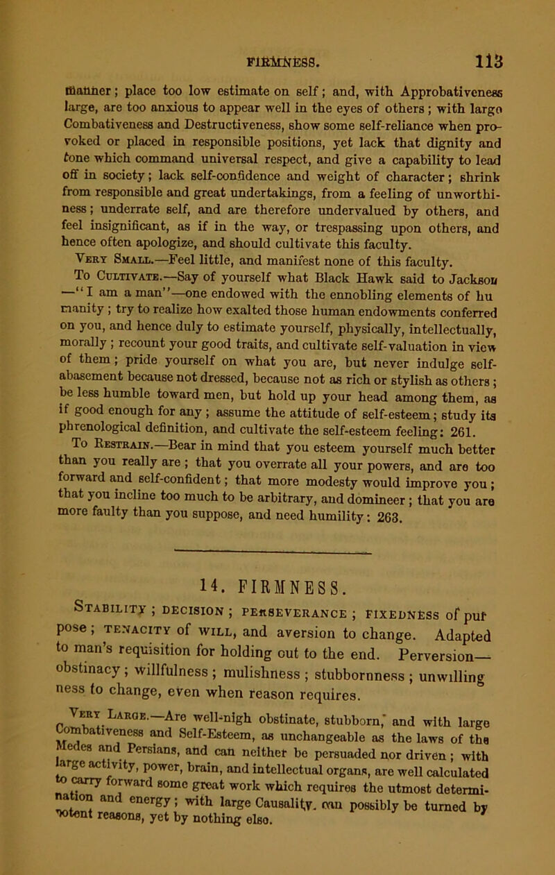 manner; place too low estimate on self; and, with Approbativeness large, are too anxious to appear well in the eyes of others ; with largo Combativeness and Destructiveness, show some self-reliance when pro- voked or placed in responsible positions, yet lack that dignity and tone which command universal respect, and give a capability to lead off in society; lack self-confidence and weight of character; shrink from responsible and great undertakings, from a feeling of unworthi- ness ; underrate self, and are therefore undervalued by others, and feel insignificant, as if in the way, or trespassing upon others, and hence often apologize, and should cultivate this faculty. Vert Small.—Feel little, and manifest none of this faculty. To Cultivate.—Say of yourself what Black Hawk said to Jackson —“ I am a man”—one endowed with the ennobling elements of hu manity ; try to realize how exalted those human endowments conferred on you, and hence duly to estimate yourself, physically, intellectually, morally ; recount your good traits, and cultivate self-valuation in view of them; pride yourself on what you are, but never indulge self- abasement because not dressed, because not as rich or stylish as others; be less humble toward men, but hold up your head among them, as if good enough for any ; assume the attitude of self-esteem; study its phrenological definition, and cultivate the self-esteem feeling: 261. To Restrain. Bear in mind that you esteem yourself much better than you really are ; that you overrate all your powers, and are too forward and self-confident; that more modesty would improve you; that you incline too much to be arbitrary, and domineer; that you are more faulty than you suppose, and need humility: 263. 14. FIRMNESS. Stability ; decision ; perseverance ; fixedness of puf pose; tenacity of will, and aversion to change. Adapted to man’s requisition for holding cut to the end. Perversion— obstinacy; Willfulness ; mulishness ; stubbornness ; unwilling ness to change, even when reason requires. ert Large.—Are well-nigh obstinate, stubborn,' and with large Combativeness and Self-Esteem, as unchangeable as the laws of tbs e es and Persians, and can neither be persuaded nor driven ; with arge activity, power, brain, and intellectual organs, are well calculated carry orward some groat work which requires the utmost determi- nation and energy; with large Causality, mu possibly be turned by ’Jotent reasons, yet by nothing elso.