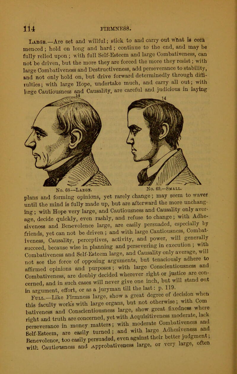 Labge.—Are Get and willful; stick to and carry out wflat is corti inenccd j hold on long and hard ; continue to the end, and may be fully relied upon ; with full Self-Esteem and large Combativeness, can not be driven, but the more they are forced the more they resist, with large Combativeness and Destructiveness, add perseverance to stability, and not only hold on, but drive forward determinedly through diffi- lulties; with large Hope, undertake much, and carry all out; with lirge Cautiousness and Causality, are careful and judicious in laying plans and forming opinions, yet rarely change; may seem to waver until the mind is fully made up, but are afterward the more unchang- ing ; with Hope very large, and Cautiousness and Causality only aver- age, decide quickly, even rashly, and refuse to change; with Adhe- siveness and Benevolence large, are easily persuaded, especially by friends, yet can not be driven ; and with large Cautiousness, Combat- iveness, Causality, perceptives, activity, and power, will generally succeed, because wise in planning and persevering in execution ; with Combativeness and Self-Esteem large, and Causality only average, will not see the force of opposing arguments, but tenaciously adhere to affirmed opinions and purposes ; with large Conscientiousness am Combativeness, are doubly decided wherever right or justice are con- cerned, and in such cases will never give one inch, but will stand out Jn Qrornmpnt. effort. or as a juryman till the last: p. 119-