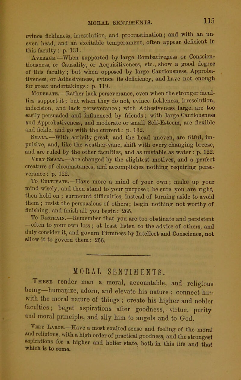 mace fickleness, irresolution, and procrastination; and -with an un- even head, and an excitable temperament, often appear deficient in this faculty : p. 131. Average -—When supported by large Combativejiess or Conscien- tiousness, or Causality, or Acquisitiveness, etc., show a good degree of this faculty ; but when opposed by large Cautiousness, Approba- tiveness, or Adhesiveness, evince its deficiency, and have not enough for groat undertakings : p. 119. Moderate.—Eather lack perseverance, even when the stronger facul- ties support it; but when they do not, evince fickleness, irresolution, indecision, and lack perseverance ; with Adhesiveness large, are too easily persuaded and influenced by friends; with large Cautiousness and Approbativeness, and modorate or small Self-Esteem, are flexible and fickle, and go with the current: p. 132. Shall.—With activity great, and the head uneven, are fitful, im- pulsive, and, like the weather-vane, shift with every changing breeze, and are ruled by the other faculties, and as unstable as water : p. 122. Vert Small.—Are changed by the slightest motives, and a perfect creature of circumstances, and accomplishes nothing requiring perse- verance : p. 122. To Cultivate.—Have more a mind of your own; make up your mind wisely, and then stand to your purpose ; be sure you are right, then hold on ; surmount difficulties, instead of turning aside to avoid them ; resist the persuasions of others; begin nothing not worthy of finishing, and finish all you begin: 265. To Eestrain.—Eemember that you are too obstinate and persistent often to your own loss ; at least listen to the advice of others, and duly consider it, and govern Firmness by Intellect and Conscience, not allow it to govern them: 266. MORAL SENTIMENTS. These render man a moral, accountable, and religious being humanize, adorn, and elevate his nature : connect him «vith the moral nature of things ; create his higher and nobler faculties; beget aspirations after goodness, virtue, purity and moral principle, and ally him to angels and to God. Very Large—Have a most exalted sense and feeling of the moral And religious, with a high order of practical goodness, and the strongest aspirations for a higher and holier state, both in this life and that which is to oome.