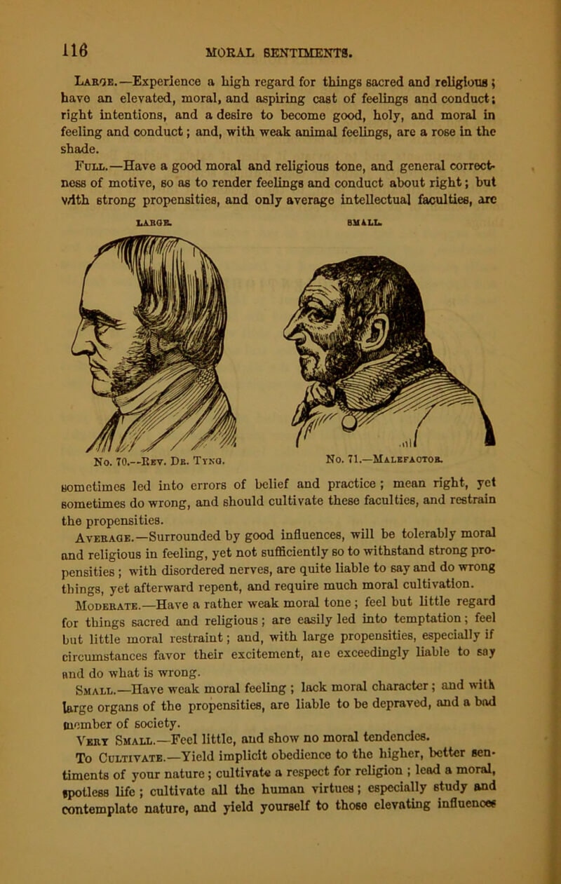 Large. —Experience a high regard for things sacred and religions; have an elevated, moral, and aspiring cast of feelings and conduct; right intentions, and a desire to become good, holy, and moral in feeling and conduct; and, with weak animal feelings, are a rose in the shade. Full.—Have a good moral and religious tone, and general correct- ness of motive, so as to render feelings and conduct about right; but v/ith strong propensities, and only average intellectual faculties, arc sometimes led into errors of belief and practice ; mean right, yet sometimes do wrong, and should cultivate these faculties, and restrain the propensities. Average.—Surrounded by good influences, will be tolerably moral and religious in feeling, yet not sufficiently so to withstand strong pro- pensities ; with disordered nerves, are quite liable to say and do wrong things, yet afterward repent, and require much moral cultivation. Moderate.—Have a rather weak moral tone ; feel but little regard for things sacred and religious; are easily led into temptation; feel but little moral restraint; and, with large propensities, especially if circumstances favor their excitement, aie exceedingly liable to say and do what is wrong. Small.—Have weak moral feeling ; lack moral character; and with large organs of the propensities, are liable to be depraved, and a bad member of society. Vert Small.—Feel little, and show no moral tendencies. To Cultivate.—Yield implicit obedience to the higher, better sen- timents of your nature; cultivate a respect for religion ; lead a moral, spotless life; cultivate all the human virtues; especially study and contemplate nature, and yield yourself to those elevating influences ItAJIGE. 8M4LL. No. 70.—Rev. Db. Tyno. No. 71.—Malefaotor.